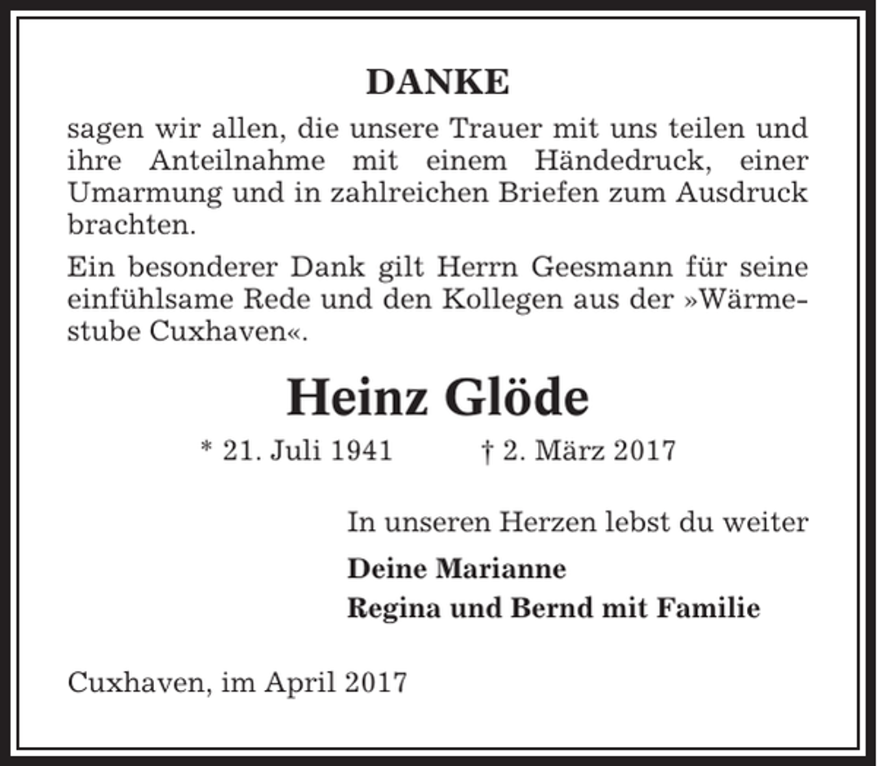 <p>DANKE<br />sagen wir allen, die unsere Trauer mit uns teilen und<br />ihre Anteilnahme mit einem Händedruck, einer<br />Umarmung und in zahlreichen Briefen zum Ausdruck<br />brachten.<br />Ein besonderer Dank gilt Herrn Geesmann für seine<br />einfühlsame Rede und den Kollegen aus der »Wärmestube Cuxhaven«.</p><p>Heinz Glöde<br />* 21. Juli 1941</p><p>† 2. März 2017</p><p>In unseren Herzen lebst du weiter<br />Deine Marianne<br />Regina und Bernd mit Familie<br />Cuxhaven, im April 2017</p>