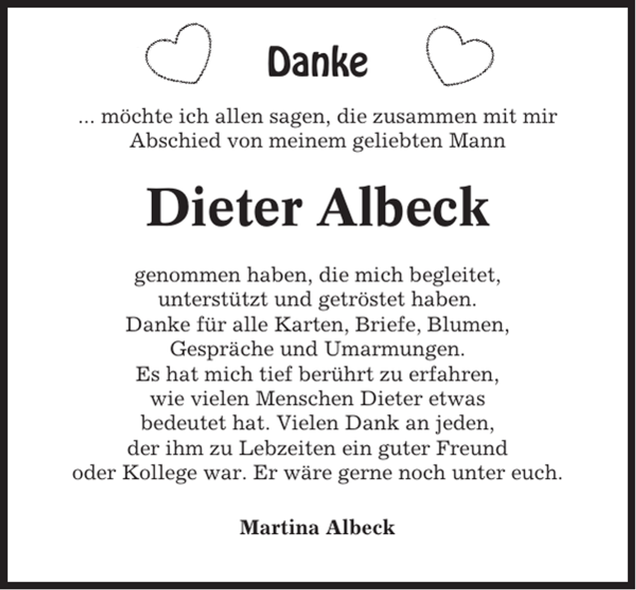 <p>Danke<br />... möchte ich allen sagen, die zusammen mit mir<br />Abschied von meinem geliebten Mann</p><p>Dieter Albeck<br />genommen haben, die mich begleitet,<br />unterstützt und getröstet haben.<br />Danke für alle Karten, Briefe, Blumen,<br />Gespräche und Umarmungen.<br />Es hat mich tief berührt zu erfahren,<br />wie vielen Menschen Dieter etwas<br />bedeutet hat. Vielen Dank an jeden,<br />der ihm zu Lebzeiten ein guter Freund<br />oder Kollege war. Er wäre gerne noch unter euch.<br />Martina Albeck</p>