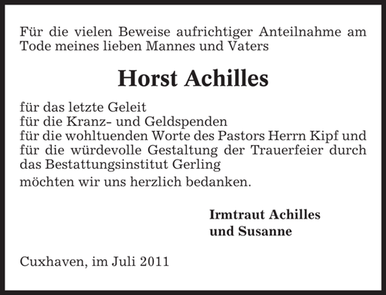 <p>Für die vielen Beweise aufrichtiger Anteilnahme am<br />Tode meines lieben Mannes und Vaters</p><p>Horst Achilles<br />für das letzte Geleit<br />für die Kranz- und Geldspenden<br />für die wohltuenden Worte des Pastors Herrn Kipf und<br />für die würdevolle Gestaltung der Trauerfeier durch<br />das Bestattungsinstitut Gerling<br />möchten wir uns herzlich bedanken.<br />Irmtraut Achilles<br />und Susanne<br />Cuxhaven, im Juli 2011</p>