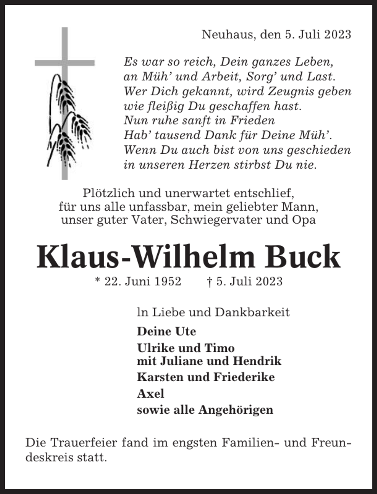 <p>Neuhaus, den 5. Juli 2023<br />Es war so reich, Dein ganzes Leben,<br />an Müh’ und Arbeit, Sorg’ und Last.<br />Wer Dich gekannt, wird Zeugnis geben<br />wie fleißig Du geschaffen hast.<br />Nun ruhe sanft in Frieden<br />Hab’ tausend Dank für Deine Müh’.<br />Wenn Du auch bist von uns geschieden<br />in unseren Herzen stirbst Du nie.<br />Plötzlich und unerwartet entschlief,<br />für uns alle unfassbar, mein geliebter Mann,<br />unser guter Vater, Schwiegervater und Opa</p><p>Klaus-Wilhelm Buck<br />* 22. Juni 1952</p><p>† 5. Juli 2023</p><p>ln Liebe und Dankbarkeit<br />Deine Ute<br />Ulrike und Timo<br />mit Juliane und Hendrik<br />Karsten und Friederike<br />Axel<br />sowie alle Angehörigen<br />Die Trauerfeier fand im engsten Familien- und Freundeskreis statt.</p>