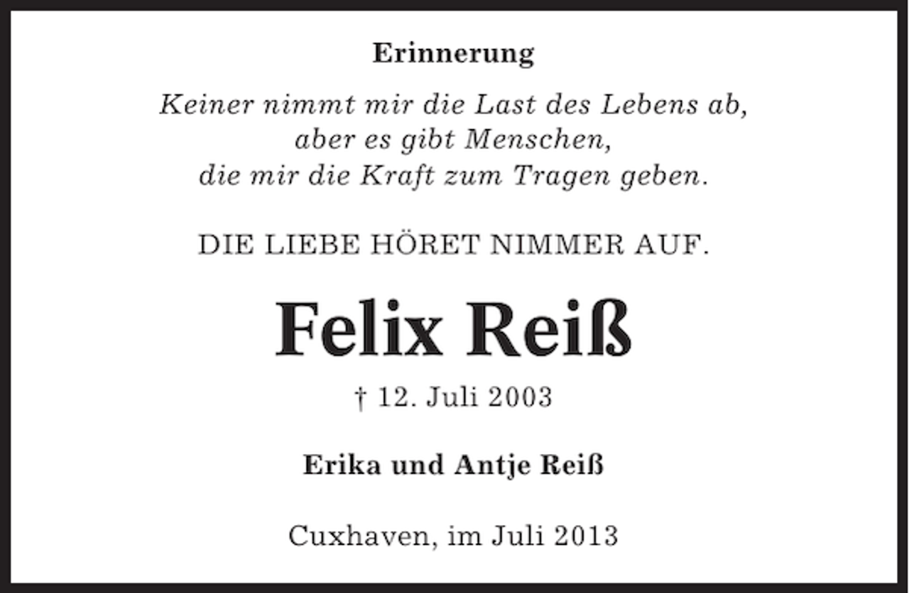 <p>Erinnerung<br />Keiner nimmt mir die Last des Lebens ab,<br />aber es gibt Menschen,<br />die mir die Kraft zum Tragen geben.<br />DIE LIEBE HÖRET NIMMER AUF.</p><p>Felix Reiß<br />† 12. Juli 2003<br />Erika und Antje Reiß<br />Cuxhaven, im Juli 2013</p>