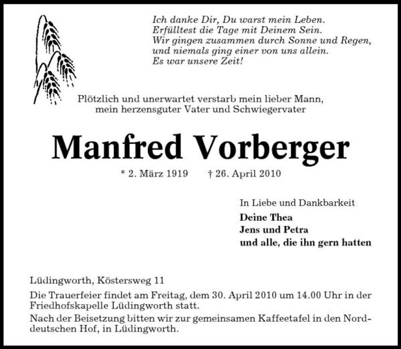 <p>Ich danke Dir, Du warst mein Leben. Erfülltest die Tage mit Deinem Sein. Wir gingen zusammen durch Sonne und Regen, und niemals ging einer von uns allein. Es war unsere Zeit!</p><p>Plötzlich und unerwartet verstarb mein lieber Mann, mein herzensguter Vater und Schwiegervater</p><p>Manfred Vorberger<br />* 2. März 1919 † 26. April 2010<br />In Liebe und Dankbarkeit</p><p>Deine Thea Jens und Petra und alle, die ihn gern hatten</p><p>Lüdingworth, Köstersweg 11 Die Trauerfeier findet am Freitag, dem 30. April 2010 um 14.00 Uhr in der Friedhofskapelle Lüdingworth statt. Nach der Beisetzung bitten wir zur gemeinsamen Kaffeetafel in den Norddeutschen Hof, in Lüdingworth.</p>