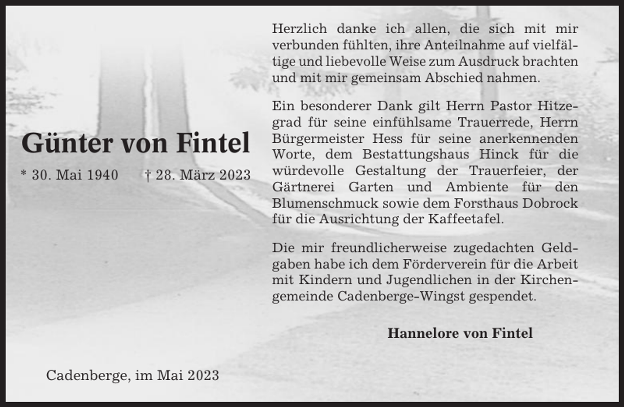 <p>Herzlich danke ich allen, die sich mit mir<br />verbunden fühlten, ihre Anteilnahme auf vielfältige und liebevolle Weise zum Ausdruck brachten<br />und mit mir gemeinsam Abschied nahmen.</p><p>Günter von Fintel<br />* 30. Mai 1940</p><p>† 28. März 2023</p><p>Ein besonderer Dank gilt Herrn Pastor Hitzegrad für seine einfühlsame Trauerrede, Herrn<br />Bürgermeister Hess für seine anerkennenden<br />Worte, dem Bestattungshaus Hinck für die<br />würdevolle Gestaltung der Trauerfeier, der<br />Gärtnerei Garten und Ambiente für den<br />Blumenschmuck sowie dem Forsthaus Dobrock<br />für die Ausrichtung der Kaffeetafel.<br />Die mir freundlicherweise zugedachten Geldgaben habe ich dem Förderverein für die Arbeit<br />mit Kindern und Jugendlichen in der Kirchengemeinde Cadenberge-Wingst gespendet.</p><p>Hannelore von Fintel<br />Cadenberge, im Mai 2023</p>