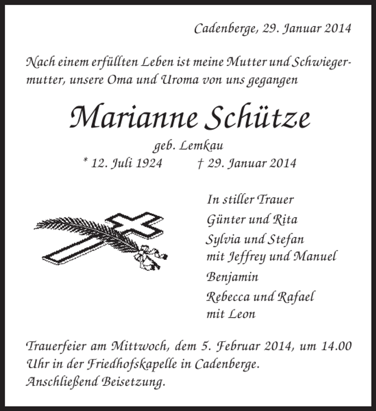 <p>Cadenberge, 29. Januar 2014<br />Nach einem erfüllten Leben ist meine Mutter und Schwiegermutter, unsere Oma und Uroma von uns gegangen</p><p>Marianne Schütze<br />geb. Lemkau<br />* 12. Juli 1924<br />† 29. Januar 2014<br />In stiller Trauer<br />Günter und Rita<br />Sylvia und Stefan<br />mit Jeffrey und Manuel<br />Benjamin<br />Rebecca und Rafael<br />mit Leon<br />Trauerfeier am Mittwoch, dem 5. Februar 2014, um 14.00<br />Uhr in der Friedhofskapelle in Cadenberge.<br />Anschließend Beisetzung.</p>