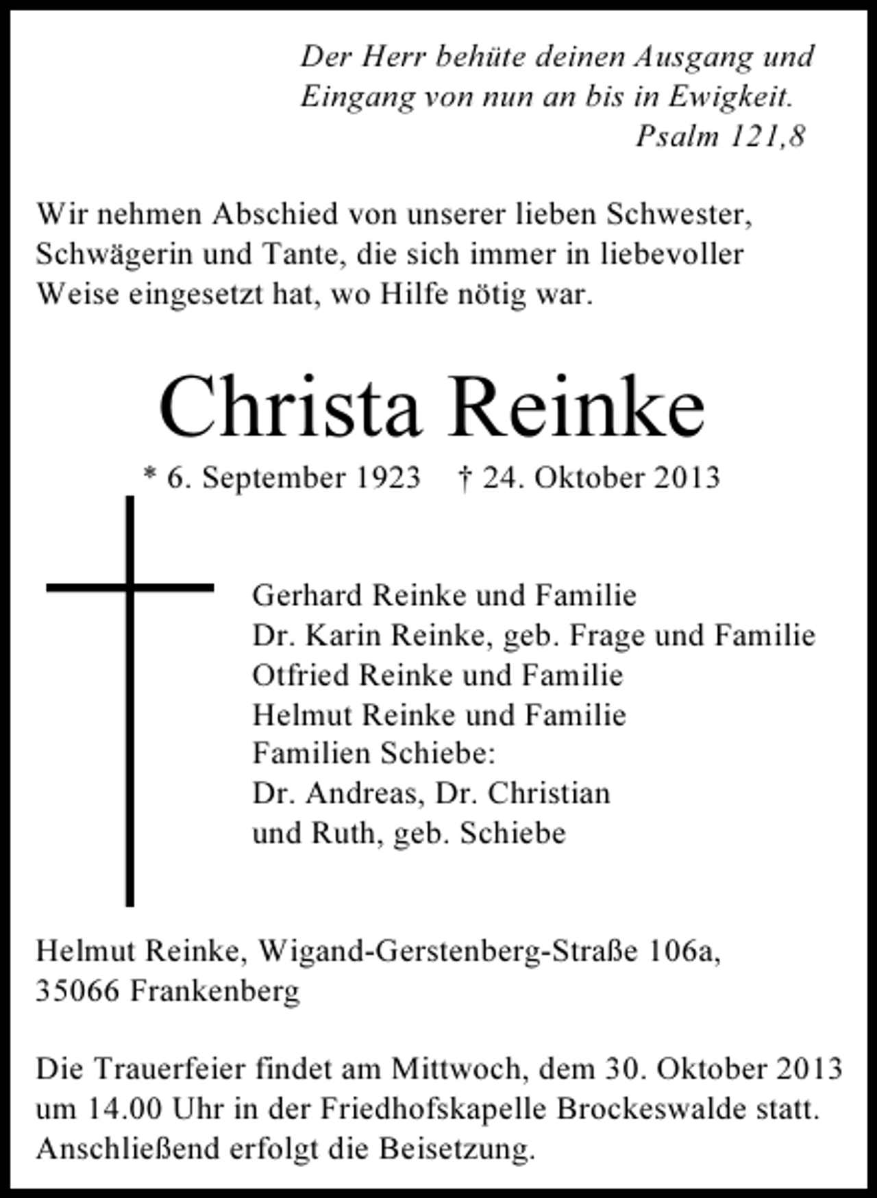 <p>Der Herr behüte deinen Ausgang und<br />Eingang von nun an bis in Ewigkeit.<br />Psalm 121,8<br />Wir nehmen Abschied von unserer lieben Schwester,<br />Schwägerin und Tante, die sich immer in liebevoller<br />Weise eingesetzt hat, wo Hilfe nötig war.</p><p>Christa Reinke</p><p>* 6. September 1923</p><p>† 24. Oktober 2013</p><p>Gerhard Reinke und Familie<br />Dr. Karin Reinke, geb. Frage und Familie<br />Otfried Reinke und Familie<br />Helmut Reinke und Familie<br />Familien Schiebe:<br />Dr. Andreas, Dr. Christian<br />und Ruth, geb. Schiebe<br />Helmut Reinke, Wigand-Gerstenberg-Straße 106a,<br />35066 Frankenberg<br />Die Trauerfeier findet am Mittwoch, dem 30. Oktober 2013<br />um 14.00 Uhr in der Friedhofskapelle Brockeswalde statt.<br />Anschließend erfolgt die Beisetzung.</p>