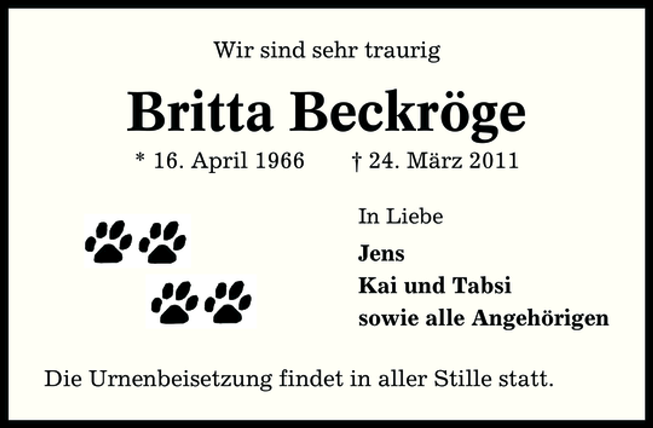 <p>Wir sind sehr traurig</p><p>Britta Beckröge<br />* 16. April 1966 † 24. März 2011<br />In Liebe</p><p>Jens Kai und Tabsi sowie alle Angehörigen Die Urnenbeisetzung findet in aller Stille statt.</p>