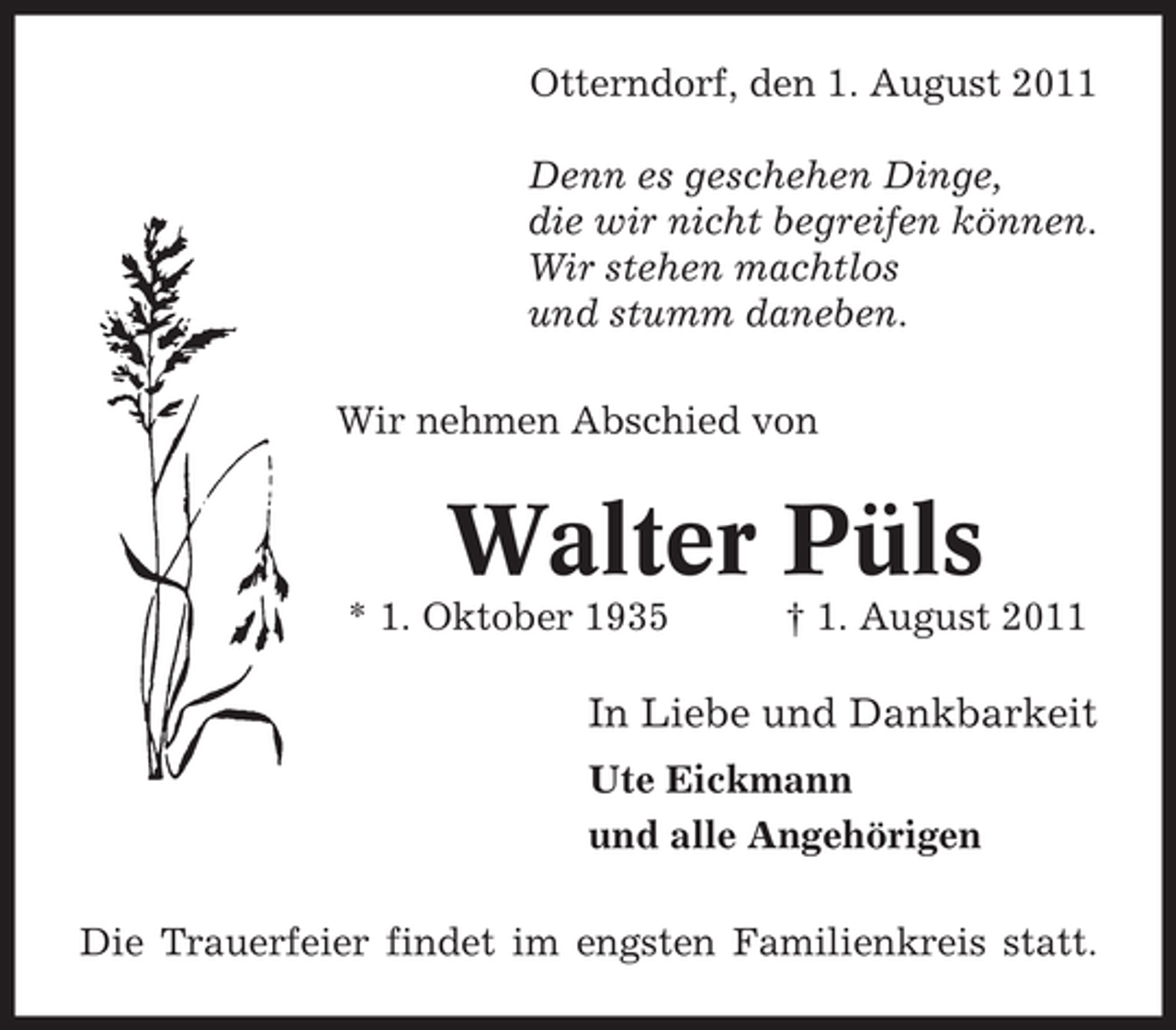<p>Otterndorf, den 1. August 2011<br />Denn es geschehen Dinge,<br />die wir nicht begreifen können.<br />Wir stehen machtlos<br />und stumm daneben.<br />Wir nehmen Abschied von</p><p>Walter Püls<br />* 1. Oktober 1935</p><p>† 1. August 2011</p><p>In Liebe und Dankbarkeit<br />Ute Eickmann<br />und alle Angehörigen<br />Die Trauerfeier findet im engsten Familienkreis statt.</p>