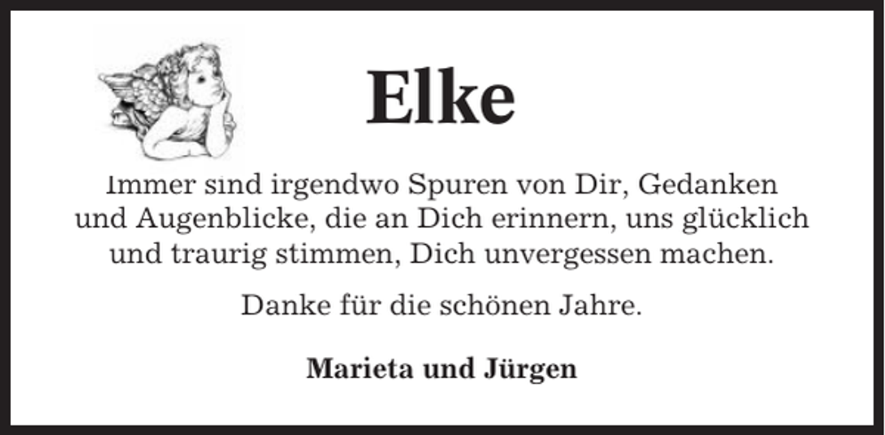 <p>Elke<br />Immer sind irgendwo Spuren von Dir, Gedanken<br />und Augenblicke, die an Dich erinnern, uns glücklich<br />und traurig stimmen, Dich unvergessen machen.<br />Danke für die schönen Jahre.<br />Marieta und Jürgen</p>