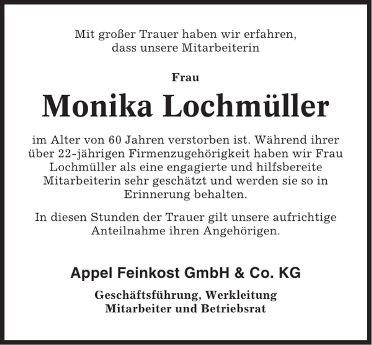 <p>Mit großer Trauer haben wir erfahren,<br />dass unsere Mitarbeiterin<br />Frau</p><p>Monika Lochmüller<br />im Alter von 60 Jahren verstorben ist. Während ihrer<br />über 22-jährigen Firmenzugehörigkeit haben wir Frau<br />Lochmüller als eine engagierte und hilfsbereite<br />Mitarbeiterin sehr geschätzt und werden sie so in<br />Erinnerung behalten.<br />In diesen Stunden der Trauer gilt unsere aufrichtige<br />Anteilnahme ihren Angehörigen.</p><p>Appel Feinkost GmbH &amp; Co. KG<br />Geschäftsführung, Werkleitung<br />Mitarbeiter und Betriebsrat</p>
