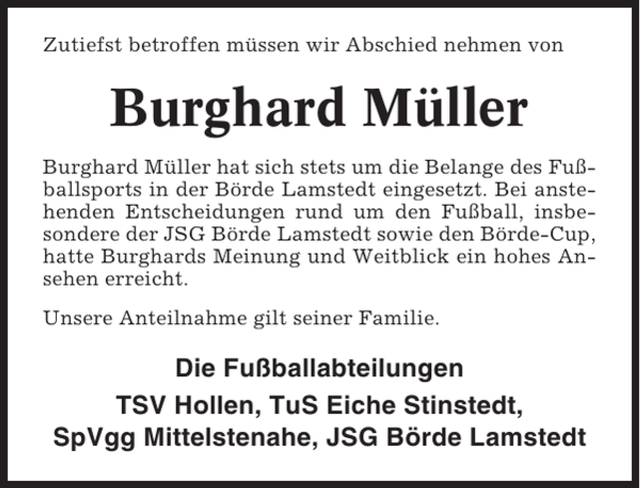 <p>Zutiefst betroffen müssen wir Abschied nehmen von</p><p>Burghard Müller<br />Burghard Müller hat sich stets um die Belange des Fußballsports in der Börde Lamstedt eingesetzt. Bei anstehenden Entscheidungen rund um den Fußball, insbesondere der JSG Börde Lamstedt sowie den Börde-Cup,<br />hatte Burghards Meinung und Weitblick ein hohes Ansehen erreicht.<br />Unsere Anteilnahme gilt seiner Familie.</p><p>Die Fußballabteilungen<br />TSV Hollen, TuS Eiche Stinstedt,<br />SpVgg Mittelstenahe, JSG Börde Lamstedt</p>