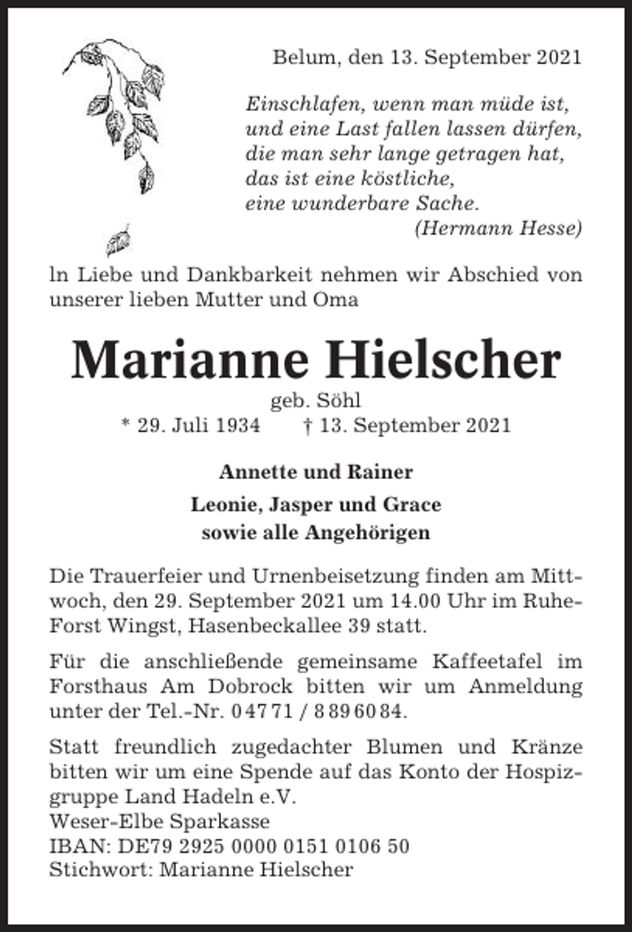 <p>Belum, den 13. September 2021<br />Einschlafen, wenn man müde ist,<br />und eine Last fallen lassen dürfen,<br />die man sehr lange getragen hat,<br />das ist eine köstliche,<br />eine wunderbare Sache.<br />(Hermann Hesse)<br />ln Liebe und Dankbarkeit nehmen wir Abschied von<br />unserer lieben Mutter und Oma</p><p>Marianne Hielscher<br />* 29. Juli 1934</p><p>geb. Söhl<br />† 13. September 2021</p><p>Annette und Rainer<br />Leonie, Jasper und Grace<br />sowie alle Angehörigen<br />Die Trauerfeier und Urnenbeisetzung finden am Mittwoch, den 29. September 2021 um 14.00 Uhr im RuheForst Wingst, Hasenbeckallee 39 statt.<br />Für die anschließende gemeinsame Kaffeetafel im<br />Forsthaus Am Dobrock bitten wir um Anmeldung<br />unter der Tel.-Nr. 0 41 / 9 60 84.<br />Statt freundlich zugedachter Blumen und Kränze<br />bitten wir um eine Spende auf das Konto der Hospizgruppe Land Hadeln e.V.<br />Weser-Elbe Sparkasse<br />IBAN: DE79 2925 000151 0106 50<br />Stichwort: Marianne Hielscher</p>