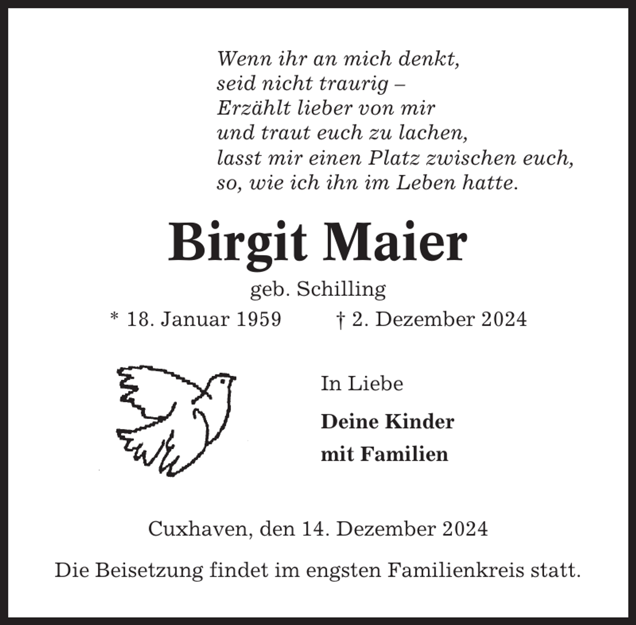 <p>Wenn ihr an mich denkt,<br />seid nicht traurig –<br />Erzählt lieber von mir<br />und traut euch zu lachen,<br />lasst mir einen Platz zwischen euch,<br />so, wie ich ihn im Leben hatte.</p><p>Birgit Maier<br />geb. Schilling<br />* 18. Januar 1959<br />† 2. Dezember 2024<br />In Liebe<br />Deine Kinder<br />mit Familien</p><p>Cuxhaven, den 14. Dezember 2024<br />Die Beisetzung findet im engsten Familienkreis statt.</p>