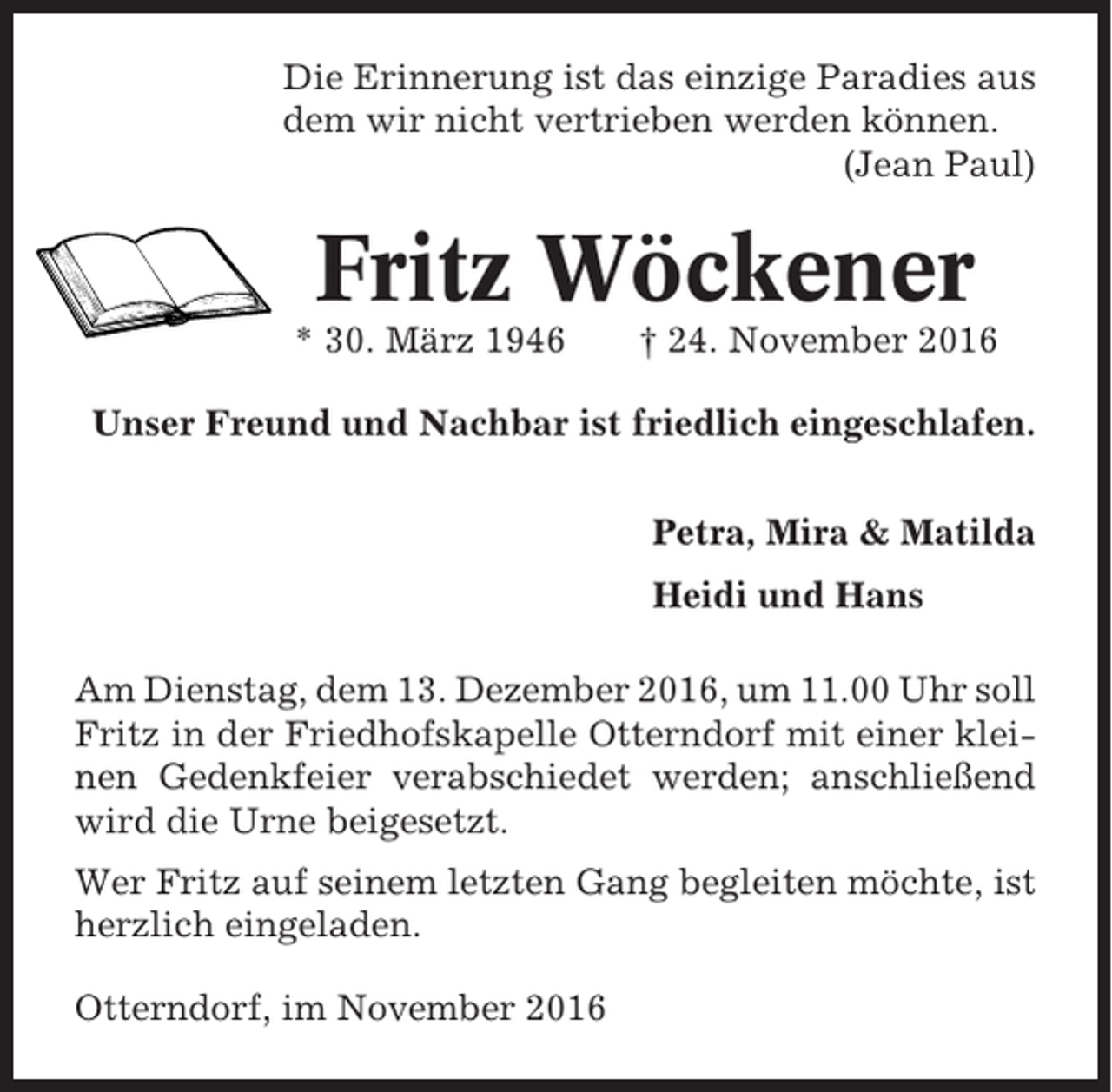 <p>Die Erinnerung ist das einzige Paradies aus<br />dem wir nicht vertrieben werden können.<br />(Jean Paul)</p><p>Fritz Wöckener<br />* 30. März 1946</p><p>† 24. November 2016</p><p>Unser Freund und Nachbar ist friedlich eingeschlafen.<br />Petra, Mira &amp; Matilda<br />Heidi und Hans<br />Am Dienstag, dem 13. Dezember 2016, um 11.00 Uhr soll<br />Fritz in der Friedhofskapelle Otterndorf mit einer kleinen Gedenkfeier verabschiedet werden; anschließend<br />wird die Urne beigesetzt.<br />Wer Fritz auf seinem letzten Gang begleiten möchte, ist<br />herzlich eingeladen.<br />Otterndorf, im November 2016</p>
