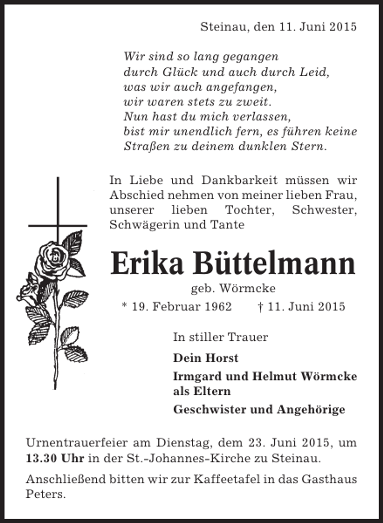 <p>Steinau, den 11. Juni 2015<br />Wir sind so lang gegangen<br />durch Glück und auch durch Leid,<br />was wir auch angefangen,<br />wir waren stets zu zweit.<br />Nun hast du mich verlassen,<br />bist mir unendlich fern, es führen keine<br />Straßen zu deinem dunklen Stern.<br />In Liebe und Dankbarkeit müssen wir<br />Abschied nehmen von meiner lieben Frau,<br />unserer lieben Tochter, Schwester,<br />Schwägerin und Tante</p><p>Erika Büttelmann<br />geb. Wörmcke<br />* 19. Februar 1962<br />† 11. Juni 2015<br />In stiller Trauer<br />Dein Horst<br />Irmgard und Helmut Wörmcke<br />als Eltern<br />Geschwister und Angehörige<br />Urnentrauerfeier am Dienstag, dem 23. Juni 2015, um<br />13.30 Uhr in der St.-Johannes-Kirche zu Steinau.<br />Anschließend bitten wir zur Kaffeetafel in das Gasthaus<br />Peters.</p>