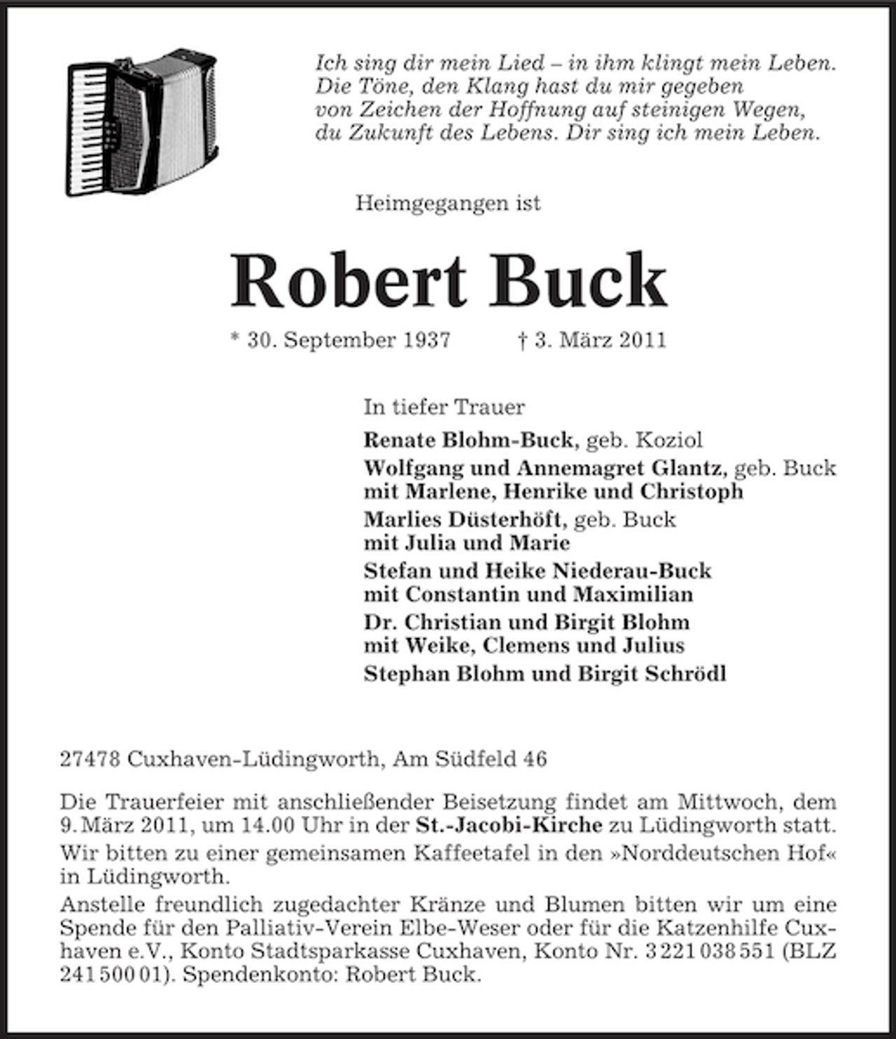 <p>Ich sing dir mein Lied – in ihm klingt mein Leben. Die Töne, den Klang hast du mir gegeben von Zeichen der Hoffnung auf steinigen Wegen, du Zukunft des Lebens. Dir sing ich mein Leben. Heimgegangen ist</p>
<p>Robert Buck<br />* 30. September 1937 † 3. März 2011 In tiefer Trauer Renate Blohm-Buck, geb. Koziol Wolfgang und Annemagret Glantz, geb. Buck mit Marlene, Henrike und Christoph Marlies Düsterhöft, geb. Buck mit Julia und Marie Stefan und Heike Niederau-Buck mit Constantin und Maximilian Dr. Christian und Birgit Blohm mit Weike, Clemens und Julius Stephan Blohm und Birgit Schrödl</p>
<p>27478 Cuxhaven-Lüdingworth, Am Südfeld 46 Die Trauerfeier mit anschließender Beisetzung findet am Mittwoch, dem 9. März 2011, um 14.00 Uhr in der St.-Jacobi-Kirche zu Lüdingworth statt. Wir bitten zu einer gemeinsamen Kaffeetafel in den »Norddeutschen Hof« in Lüdingworth. Anstelle freundlich zugedachter Kränze und Blumen bitten wir um eine Spende für den Palliativ-Verein Elbe-Weser oder für die Katzenhilfe Cuxhaven e.V., Konto Stadtsparkasse Cuxhaven, Konto Nr. 3 221 038 551 (BLZ 241 501). Spendenkonto: Robert Buck.</p>
