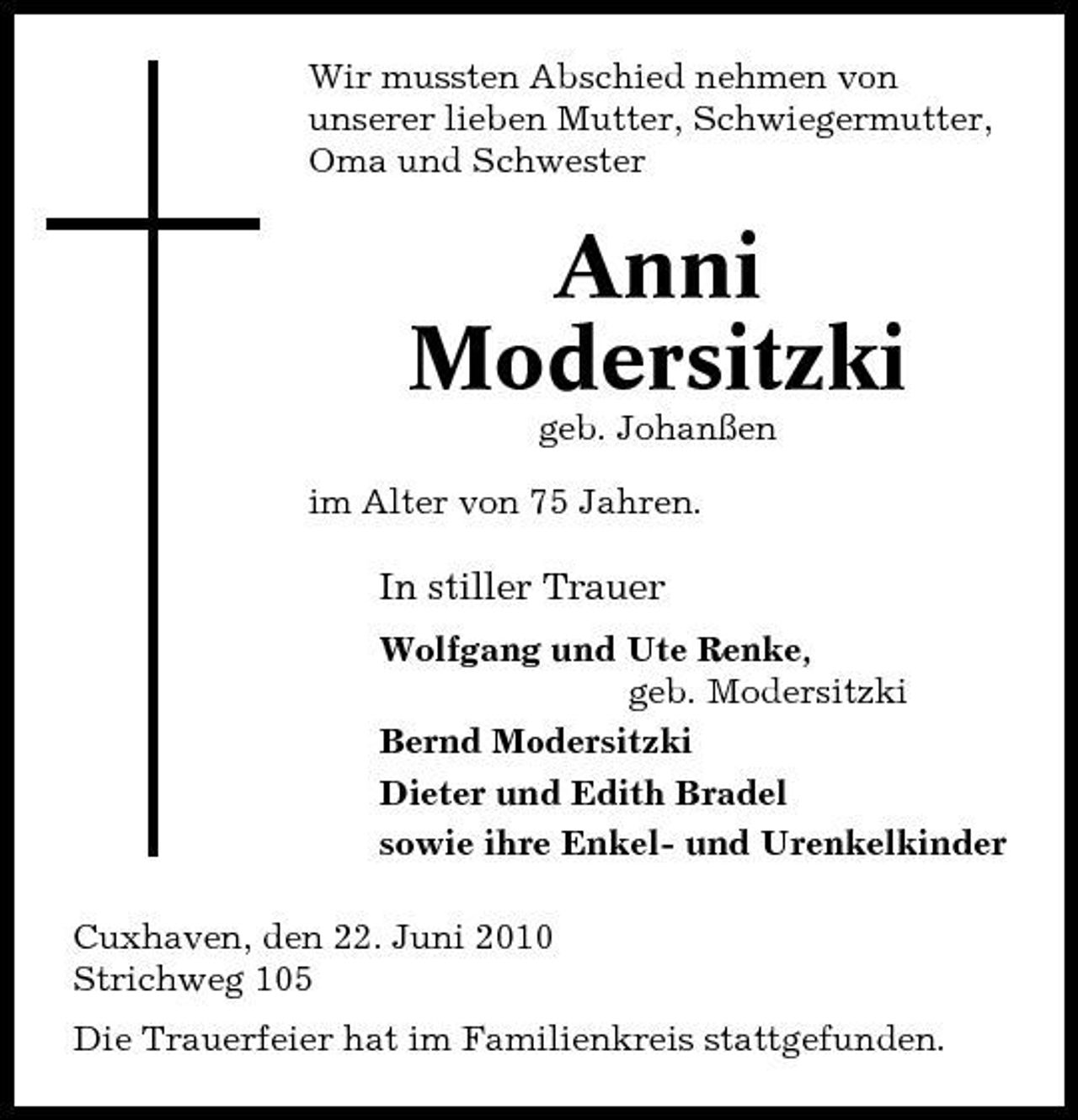 <p>Wir mussten Abschied nehmen von unserer lieben Mutter, Schwiegermutter, Oma und Schwester</p><p>Anni Modersitzki<br />geb. Johanßen im Alter von 75 Jahren.</p><p>In stiller Trauer<br />Wolfgang und Ute Renke, geb. Modersitzki Bernd Modersitzki Dieter und Edith Bradel sowie ihre Enkel- und Urenkelkinder Cuxhaven, den 22. Juni 2010 Strichweg 105 Die Trauerfeier hat im Familienkreis stattgefunden.</p>