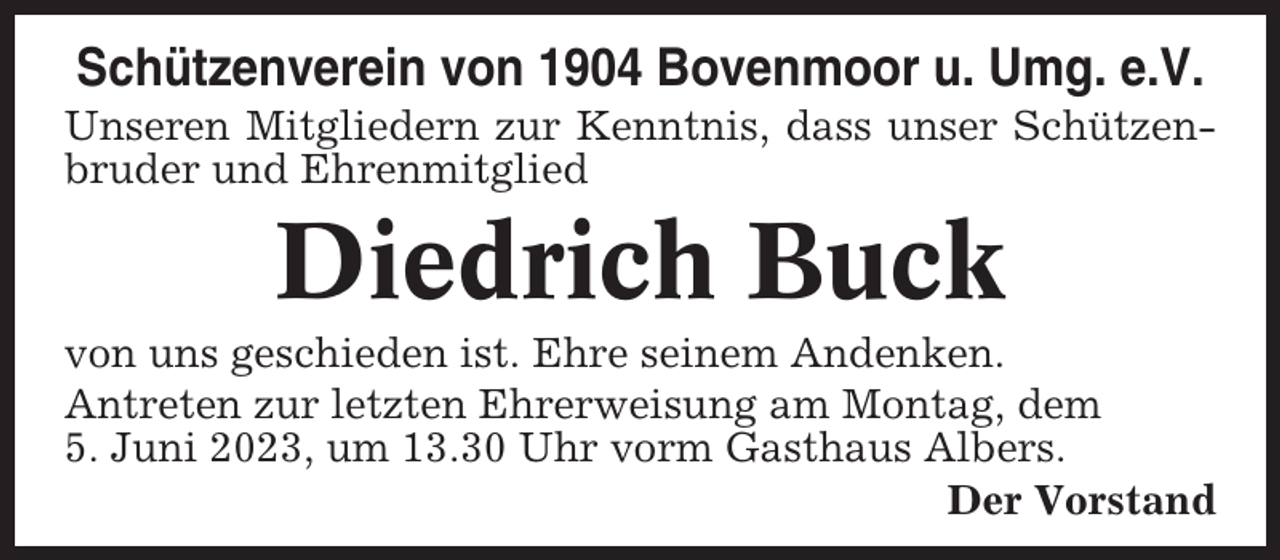 <p>Schützenverein von 1904 Bovenmoor u. Umg. e.V.<br />Unseren Mitgliedern zur Kenntnis, dass unser Schützenbruder und Ehrenmitglied</p><p>Diedrich Buck<br />von uns geschieden ist. Ehre seinem Andenken.<br />Antreten zur letzten Ehrerweisung am Montag, dem<br />5. Juni 2023, um 13.30 Uhr vorm Gasthaus Albers.<br />Der Vorstand</p>