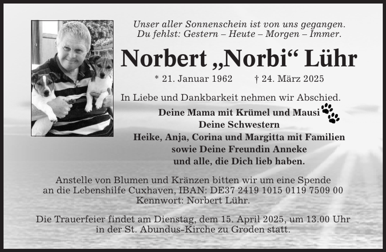 <p>Unser aller Sonnenschein ist von uns gegangen.<br />Du fehlst: Gestern – Heute – Morgen – Immer.</p><p>Norbert „Norbi“ Lühr<br />* 21. Januar 1962</p><p>† 24. März 2025</p><p>In Liebe und Dankbarkeit nehmen wir Abschied.<br />Deine Mama mit Krümel und Mausi<br />Deine Schwestern<br />Heike, Anja, Corina und Margitta mit Familien<br />sowie Deine Freundin Anneke<br />und alle, die Dich lieb haben.<br />Anstelle von Blumen und Kränzen bitten wir um eine Spende<br />an die Lebenshilfe Cuxhaven, IBAN: DE37 2419 1015 0119 7509 00<br />Kennwort: Norbert Lühr.<br />Die Trauerfeier findet am Dienstag, dem 15. April 2025, um 13.00 Uhr<br />in der St. Abundus-Kirche zu Groden statt.</p>
