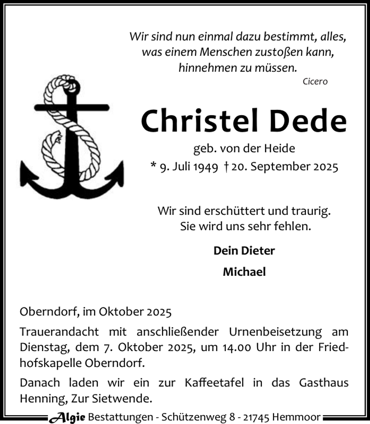 <p>Wir sind nun einmal dazu bestimmt, alles,<br />was einem Menschen zustoßen kann,<br />hinnehmen zu müssen.<br />Cicero</p><p>Christel Dede<br />geb. von der Heide<br />* 9. Juli 1949 † 20. September 2025<br />Wir sind erschüttert und traurig.<br />Sie wird uns sehr fehlen.<br />Dein Dieter<br />Michael<br />Oberndorf, im Oktober 2025<br />Trauerandacht mit anschließender Urnenbeisetzung am<br />Dienstag, dem 7. Oktober 2025, um 14.00 Uhr in der Fried‐<br />hofskapelle Oberndorf.<br />Danach laden wir ein zur Kaﬀeetafel in das Gasthaus<br />Henning, Zur Sietwende.<br />Algie Bestattungen ‐ Schützenweg 8 ‐ 21745 Hemmoor</p>