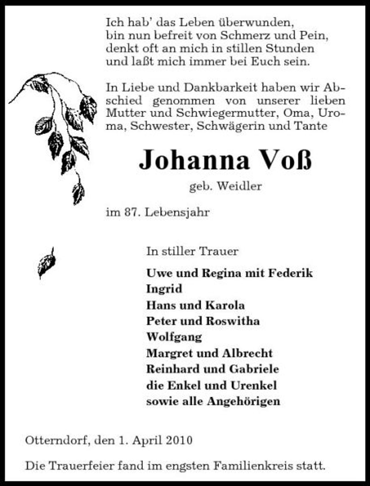 <p>Ich hab’ das Leben überwunden, bin nun befreit von Schmerz und Pein, denkt oft an mich in stillen Stunden und laßt mich immer bei Euch sein. In Liebe und Dankbarkeit haben wir Abschied genommen von unserer lieben Mutter und Schwiegermutter, Oma, Uroma, Schwester, Schwägerin und Tante</p><p>Johanna Voß<br />geb. Weidler im 87. Lebensjahr In stiller Trauer Uwe und Regina mit Federik Ingrid Hans und Karola Peter und Roswitha Wolfgang Margret und Albrecht Reinhard und Gabriele die Enkel und Urenkel sowie alle Angehörigen Otterndorf, den 1. April 2010 Die Trauerfeier fand im engsten Familienkreis statt.</p>