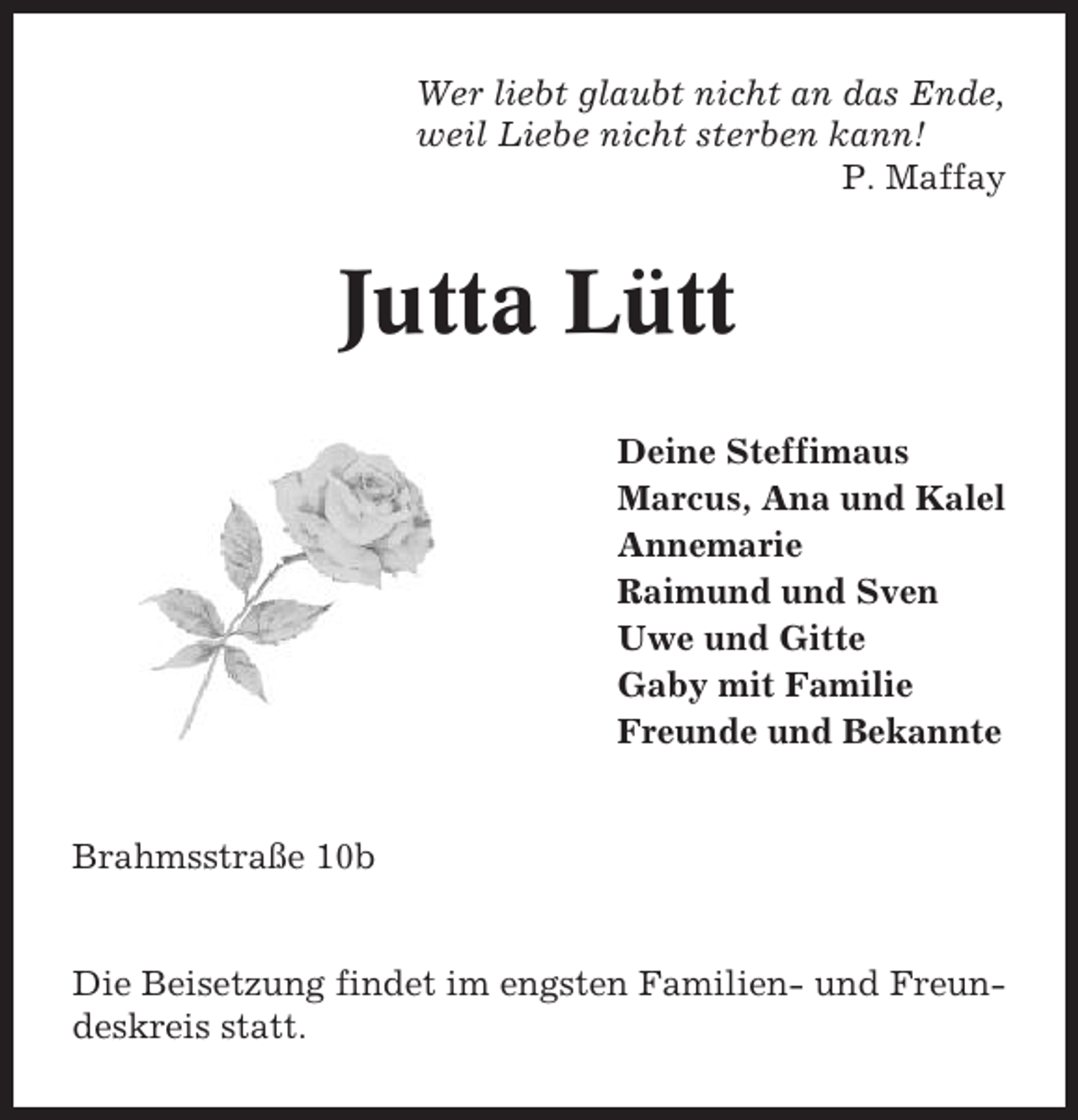 <p>Wer liebt glaubt nicht an das Ende,<br />weil Liebe nicht sterben kann!<br />P. Maffay</p><p>Jutta Lütt<br />Deine Steffimaus<br />Marcus, Ana und Kalel<br />Annemarie<br />Raimund und Sven<br />Uwe und Gitte<br />Gaby mit Familie<br />Freunde und Bekannte</p><p>Brahmsstraße 10b</p><p>Die Beisetzung findet im engsten Familien- und Freundeskreis statt.</p>