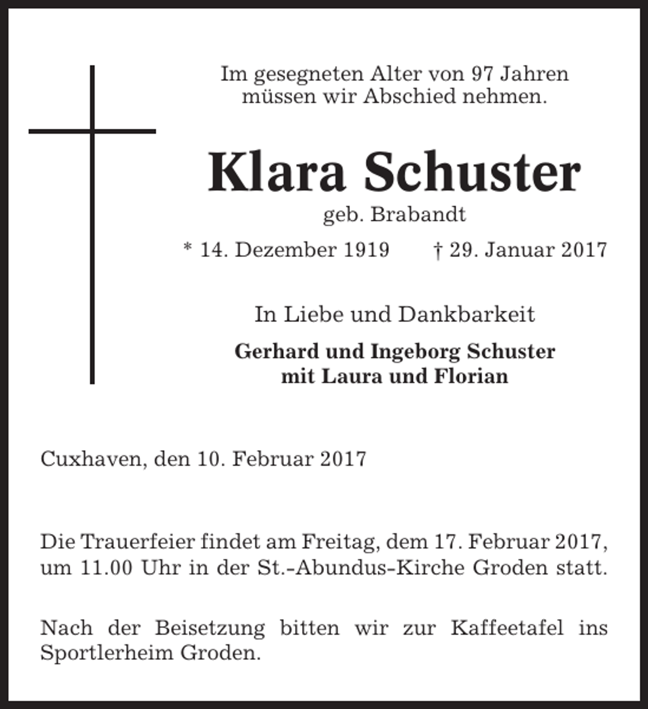 <p>Im gesegneten Alter von 97 Jahren<br />müssen wir Abschied nehmen.</p><p>Klara Schuster<br />geb. Brabandt<br />* 14. Dezember 1919</p><p>† 29. Januar 2017</p><p>In Liebe und Dankbarkeit<br />Gerhard und Ingeborg Schuster<br />mit Laura und Florian</p><p>Cuxhaven, den 10. Februar 2017</p><p>Die Trauerfeier findet am Freitag, dem 17. Februar 2017,<br />um 11.00 Uhr in der St.-Abundus-Kirche Groden statt.<br />Nach der Beisetzung bitten wir zur Kaffeetafel ins<br />Sportlerheim Groden.</p>
