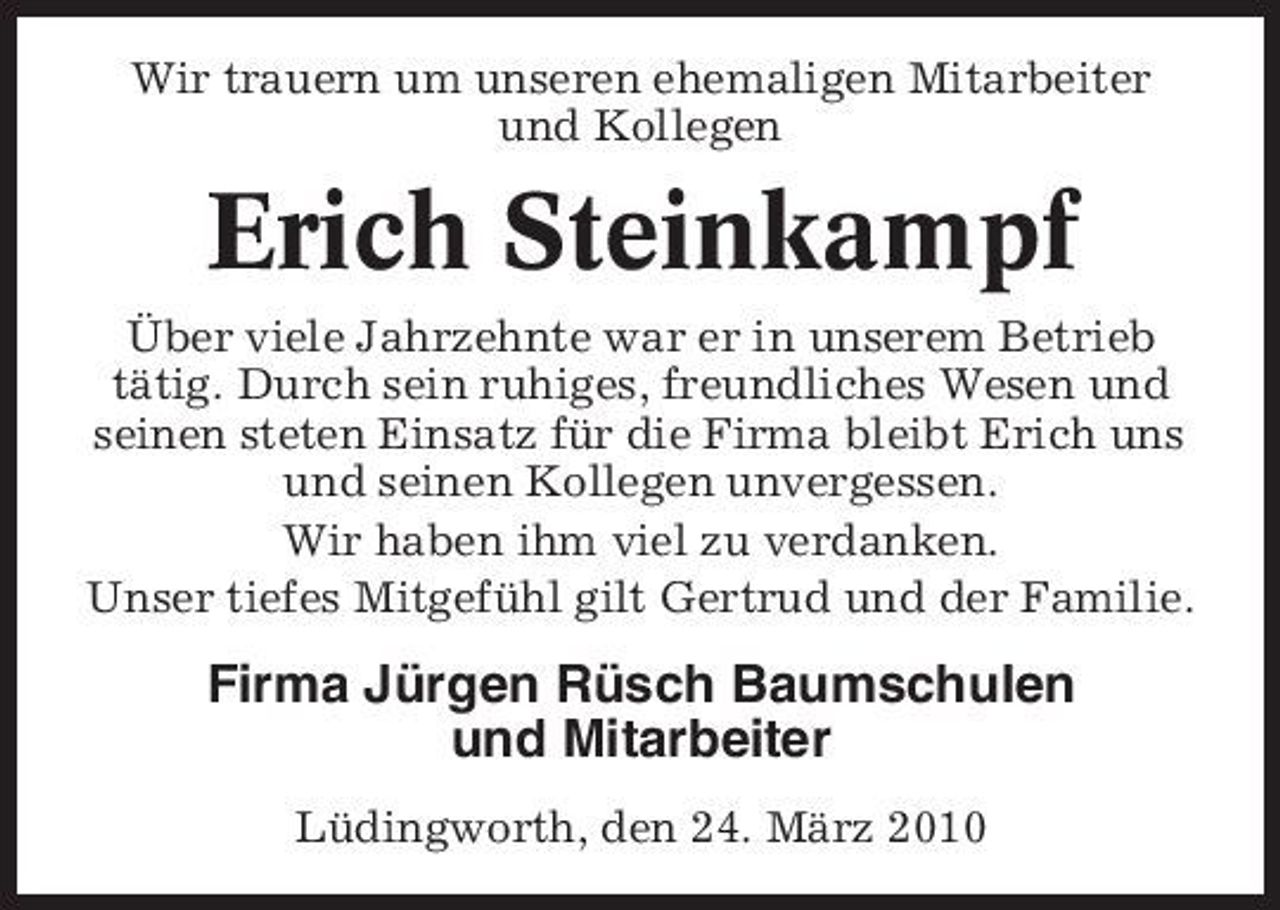 <p>Wir trauern um unseren ehemaligen Mitarbeiter und Kollegen</p><p>Erich Steinkampf<br />Über viele Jahrzehnte war er in unserem Betrieb tätig. Durch sein ruhiges, freundliches Wesen und seinen steten Einsatz für die Firma bleibt Erich uns und seinen Kollegen unvergessen. Wir haben ihm viel zu verdanken. Unser tiefes Mitgefühl gilt Gertrud und der Familie.</p><p>Firma Jürgen Rüsch Baumschulen und Mitarbeiter<br />Lüdingworth, den 24. März 2010</p>