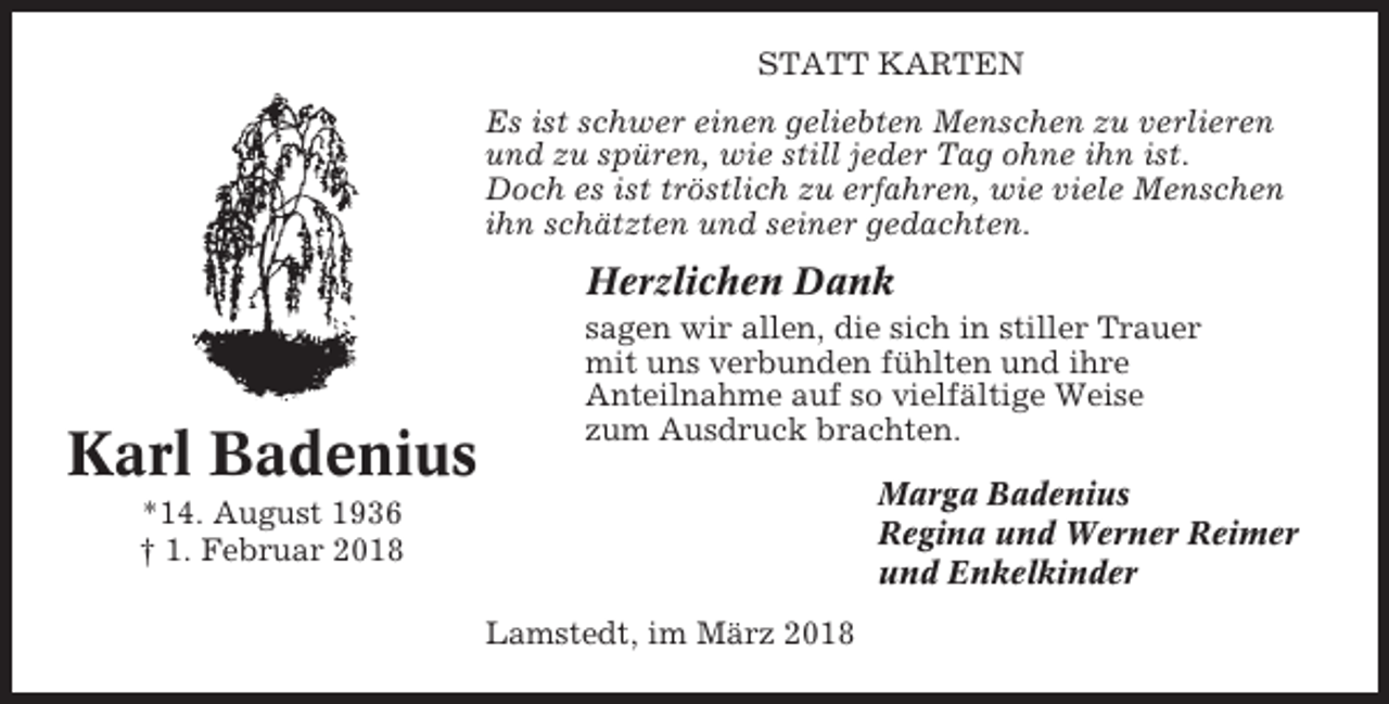 <p>STATT KARTEN<br />Es ist schwer einen geliebten Menschen zu verlieren<br />und zu spüren, wie still jeder Tag ohne ihn ist.<br />Doch es ist tröstlich zu erfahren, wie viele Menschen<br />ihn schätzten und seiner gedachten.</p><p>Herzlichen Dank</p><p>Karl Badenius</p><p>sagen wir allen, die sich in stiller Trauer<br />mit uns verbunden fühlten und ihre<br />Anteilnahme auf so vielfältige Weise<br />zum Ausdruck brachten.<br />Marga Badenius<br />Regina und Werner Reimer<br />und Enkelkinder</p><p>*14. August 1936<br />† 1. Februar 2018<br />Lamstedt, im März 2018</p>