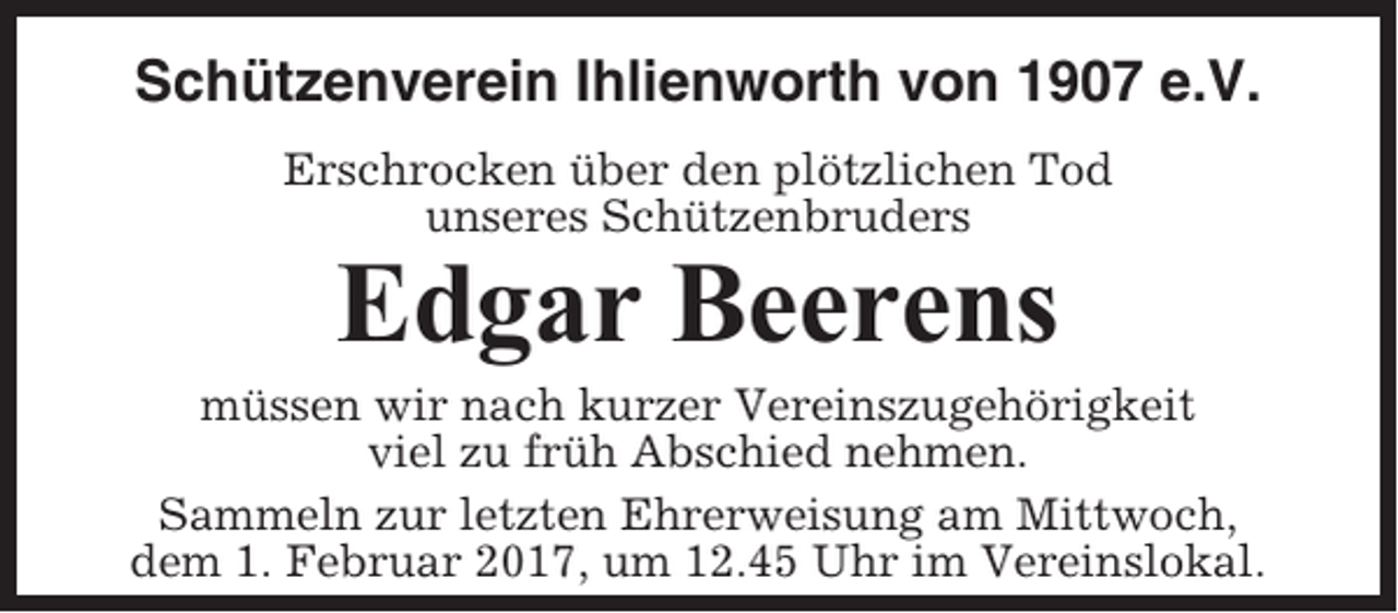 <p>Schützenverein Ihlienworth von 1907 e.V.<br />Erschrocken über den plötzlichen Tod<br />unseres Schützenbruders</p><p>Edgar Beerens<br />müssen wir nach kurzer Vereinszugehörigkeit<br />viel zu früh Abschied nehmen.<br />Sammeln zur letzten Ehrerweisung am Mittwoch,<br />dem 1. Februar 2017, um 12.45 Uhr im Vereinslokal.</p>