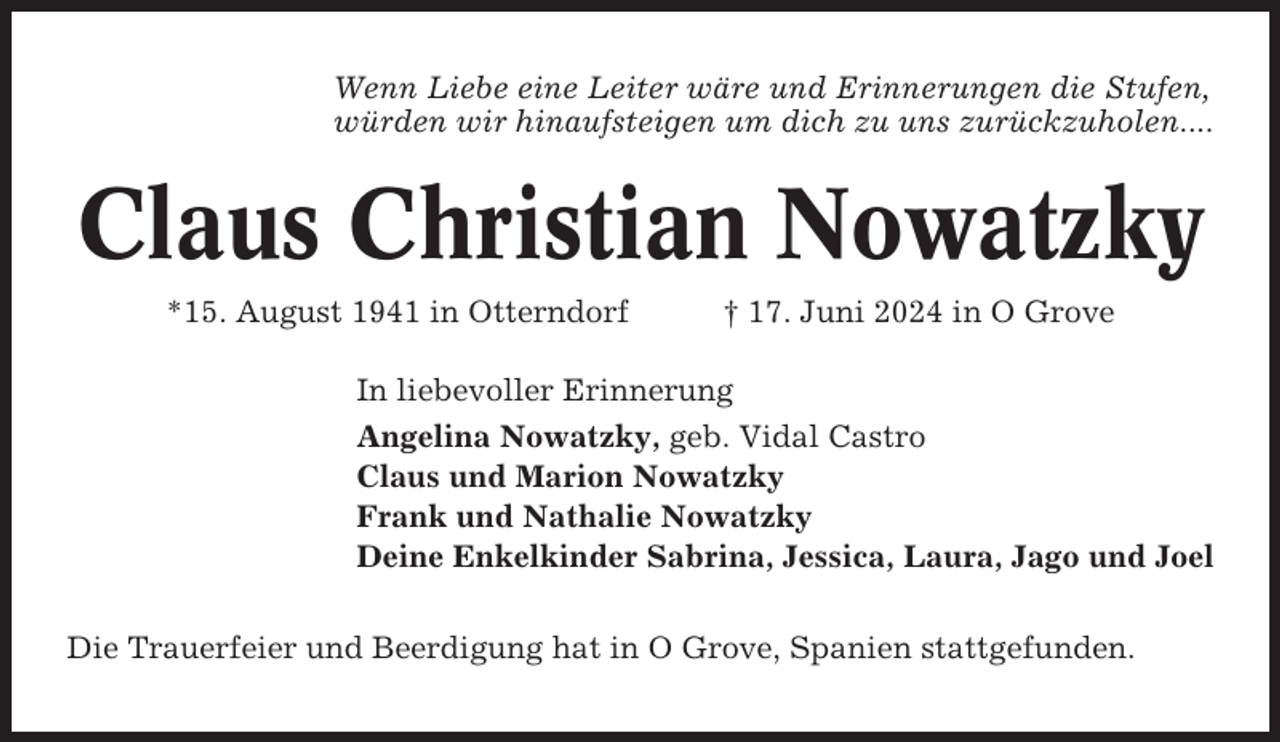 <p>Wenn Liebe eine Leiter wäre und Erinnerungen die Stufen,<br />würden wir hinaufsteigen um dich zu uns zurückzuholen....</p><p>Claus Christian Nowatzky<br />*15. August 1941 in Otterndorf</p><p>† 17. Juni 2024 in O Grove</p><p>In liebevoller Erinnerung<br />Angelina Nowatzky, geb. Vidal Castro<br />Claus und Marion Nowatzky<br />Frank und Nathalie Nowatzky<br />Deine Enkelkinder Sabrina, Jessica, Laura, Jago und Joel<br />Die Trauerfeier und Beerdigung hat in O Grove, Spanien stattgefunden.</p>