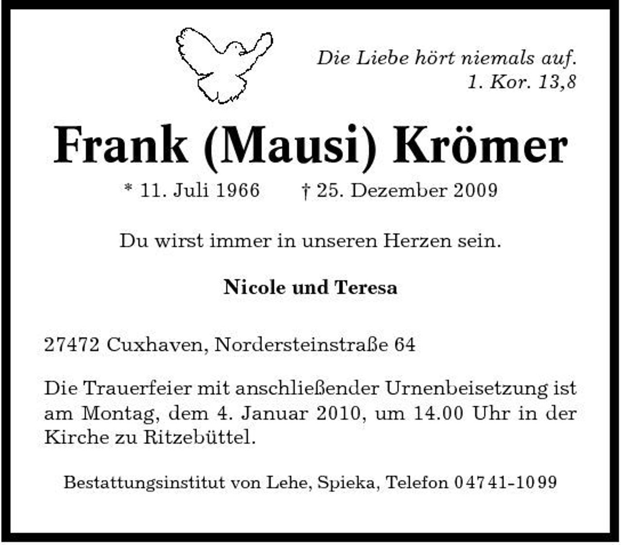 <p>Die Liebe hört niemals auf. 1. Kor. 13,8</p><p>Frank (Mausi) Krömer<br />* 11. Juli 1966 † 25. Dezember 2009 Du wirst immer in unseren Herzen sein.</p><p>Nicole und Teresa<br />27472 Cuxhaven, Nordersteinstraße 64 Die Trauerfeier mit anschließender Urnenbeisetzung ist am Montag, dem 4. Januar 2010, um 14.00 Uhr in der Kirche zu Ritzebüttel.<br />Bestattungsinstitut von Lehe, Spieka, Telefon 0 47 41-10 99</p>