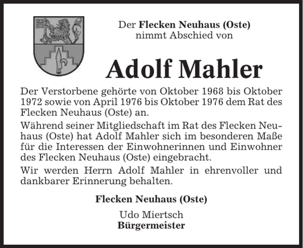 <p>Der Flecken Neuhaus (Oste)<br />nimmt Abschied von</p><p>Adolf Mahler<br />Der Verstorbene gehörte von Oktober 1968 bis Oktober<br />1972 sowie von April 1976 bis Oktober 1976 dem Rat des<br />Flecken Neuhaus (Oste) an.<br />Während seiner Mitgliedschaft im Rat des Flecken Neuhaus (Oste) hat Adolf Mahler sich im besonderen Maße<br />für die Interessen der Einwohnerinnen und Einwohner<br />des Flecken Neuhaus (Oste) eingebracht.<br />Wir werden Herrn Adolf Mahler in ehrenvoller und<br />dankbarer Erinnerung behalten.<br />Flecken Neuhaus (Oste)<br />Udo Miertsch<br />Bürgermeister</p>