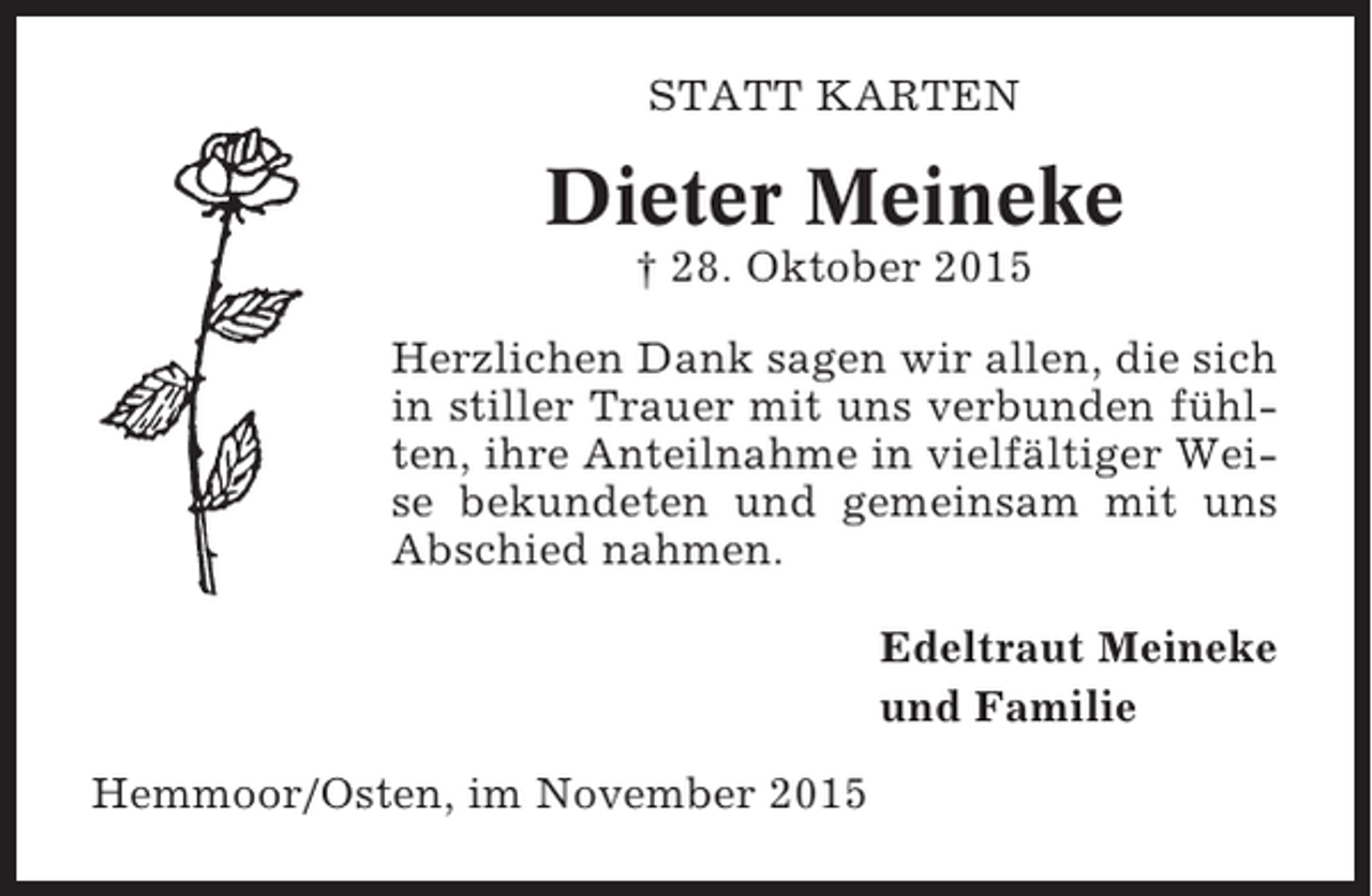 <p>STATT KARTEN</p><p>Dieter Meineke<br />† 28. Oktober 2015<br />Herzlichen Dank sagen wir allen, die sich<br />in stiller Trauer mit uns verbunden fühlten, ihre Anteilnahme in vielfältiger Weise bekundeten und gemeinsam mit uns<br />Abschied nahmen.<br />Edeltraut Meineke<br />und Familie<br />Hemmoor/Osten, im November 2015</p>