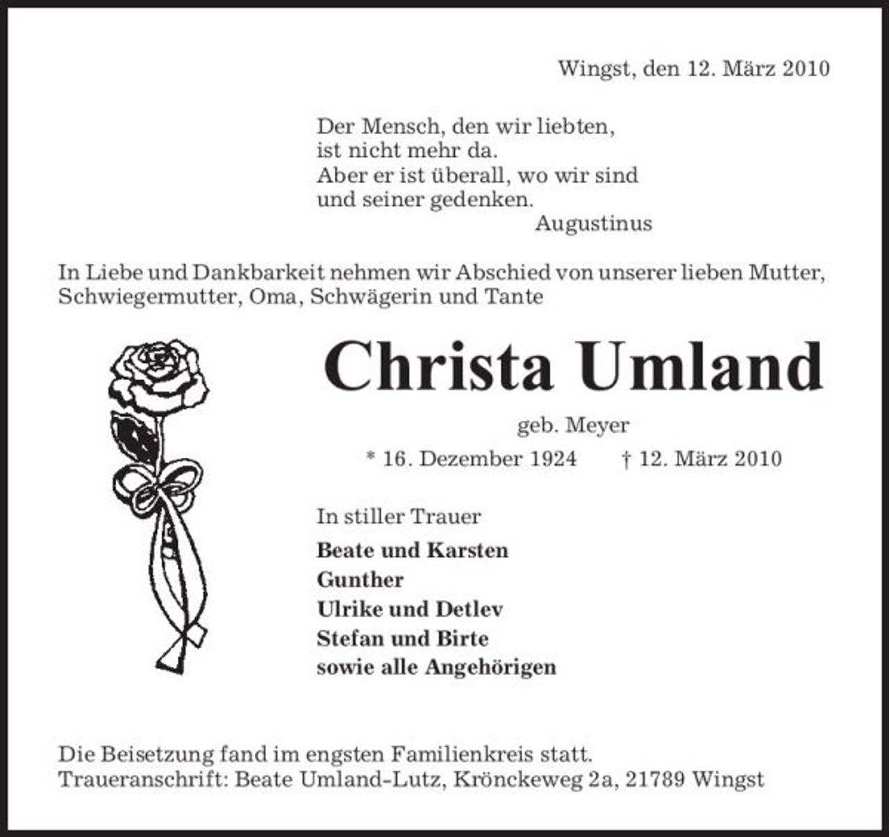 <p>Wingst, den 12. März 2010 Der Mensch, den wir liebten, ist nicht mehr da. Aber er ist überall, wo wir sind und seiner gedenken. Augustinus In Liebe und Dankbarkeit nehmen wir Abschied von unserer lieben Mutter, Schwiegermutter, Oma, Schwägerin und Tante</p><p>Christa Umland<br />geb. Meyer * 16. Dezember 1924 In stiller Trauer Beate und Karsten Gunther Ulrike und Detlev Stefan und Birte sowie alle Angehörigen † 12. März 2010</p><p>Die Beisetzung fand im engsten Familienkreis statt. Traueranschrift: Beate Umland-Lutz, Krönckeweg 2a, 21789 Wingst</p>