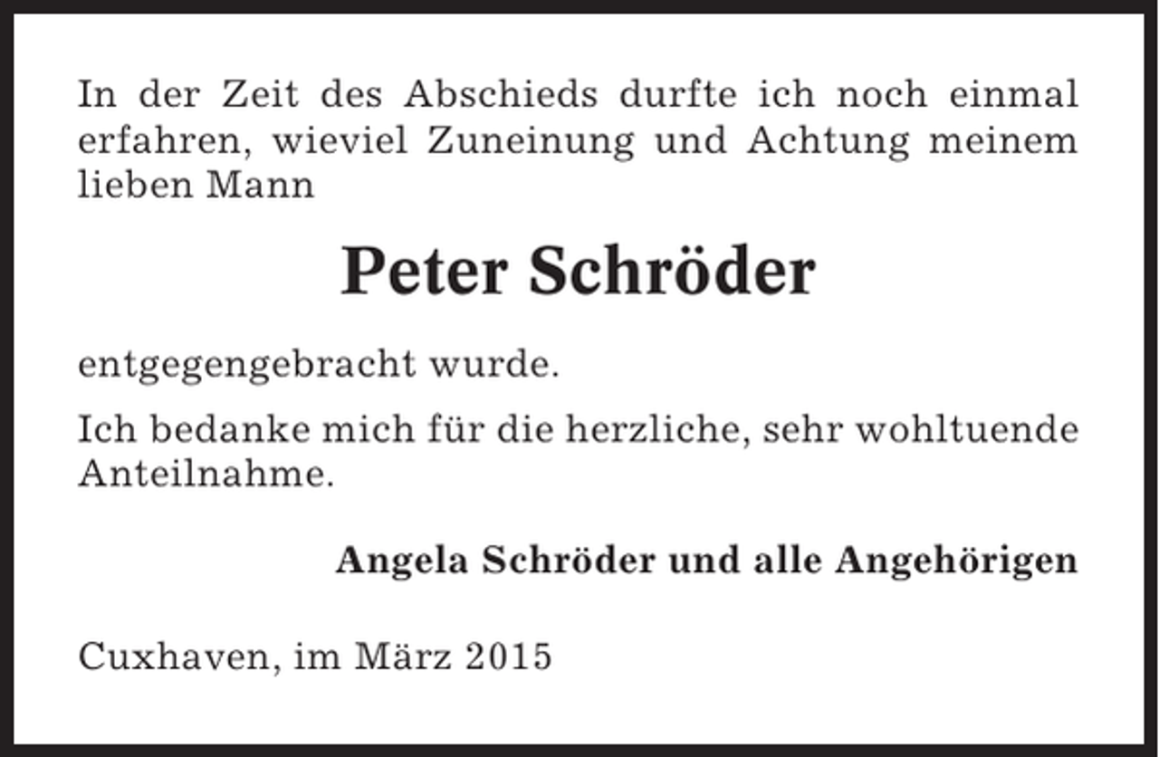<p>In der Zeit des Abschieds durfte ich noch einmal<br />erfahren, wieviel Zuneinung und Achtung meinem<br />lieben Mann</p><p>Peter Schröder<br />entgegengebracht wurde.<br />Ich bedanke mich für die herzliche, sehr wohltuende<br />Anteilnahme.<br />Angela Schröder und alle Angehörigen<br />Cuxhaven, im März 2015</p>