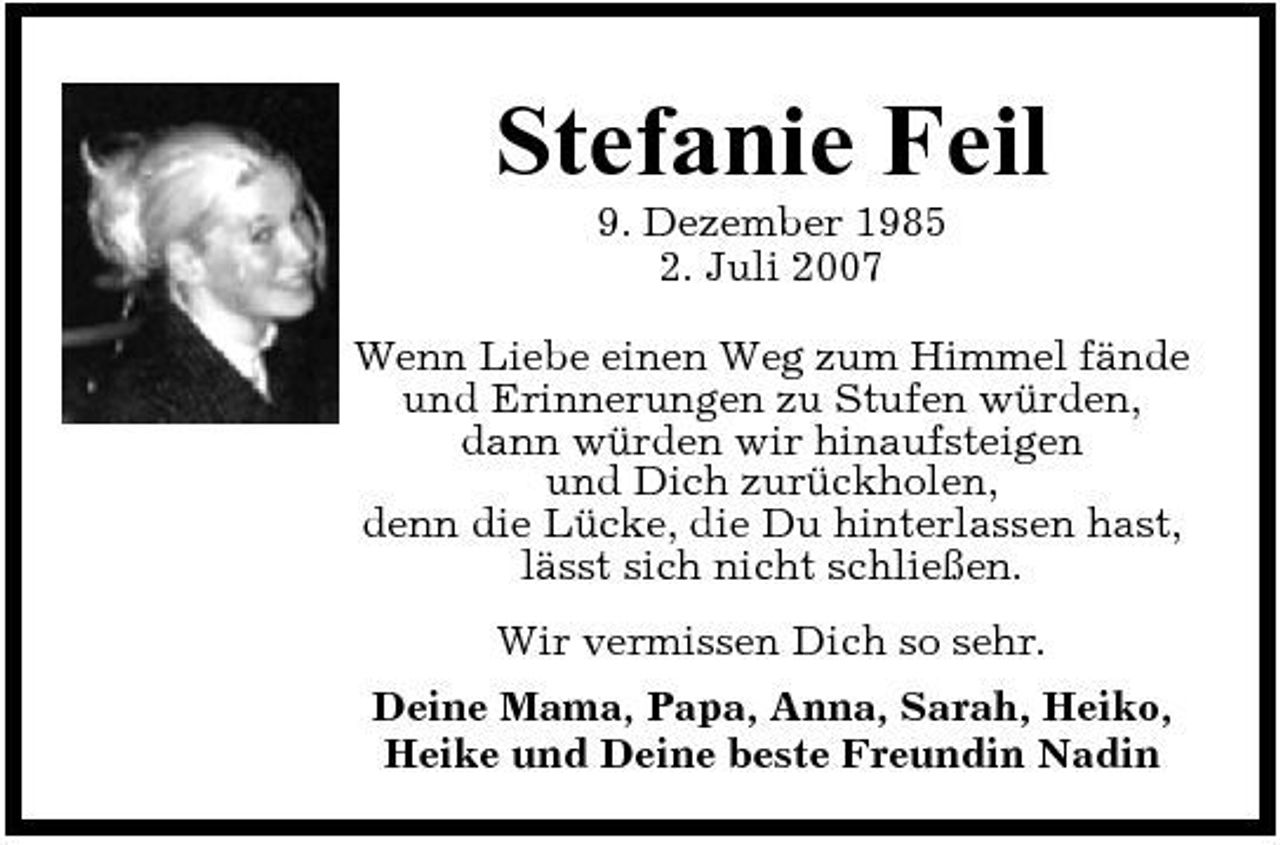 <p>Stefanie Feil<br />9. Dezember 1985 2. Juli 2007 Wenn Liebe einen Weg zum Himmel fände und Erinnerungen zu Stufen würden, dann würden wir hinaufsteigen und Dich zurückholen, denn die Lücke, die Du hinterlassen hast, lässt sich nicht schließen. Wir vermissen Dich so sehr. Deine Mama, Papa, Anna, Sarah, Heiko, Heike und Deine beste Freundin Nadin</p>