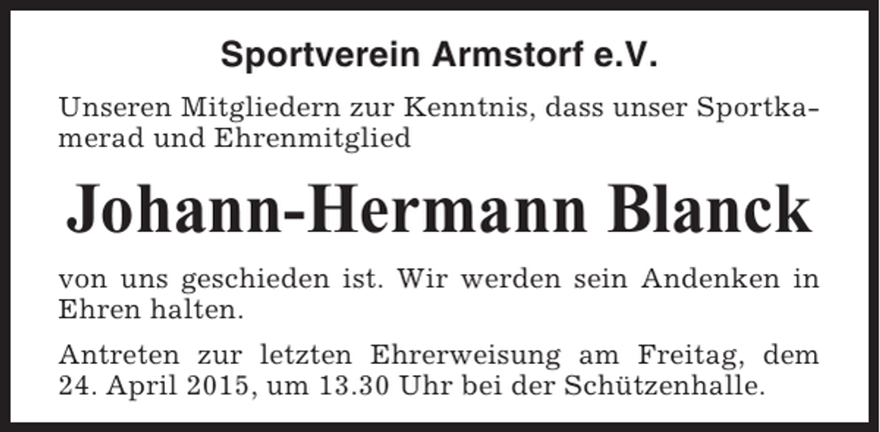 <p>Sportverein Armstorf e.V.<br />Unseren Mitgliedern zur Kenntnis, dass unser Sportkamerad und Ehrenmitglied</p><p>Johann-Hermann Blanck<br />von uns geschieden ist. Wir werden sein Andenken in<br />Ehren halten.<br />Antreten zur letzten Ehrerweisung am Freitag, dem<br />24. April 2015, um 13.30 Uhr bei der Schützenhalle.</p>