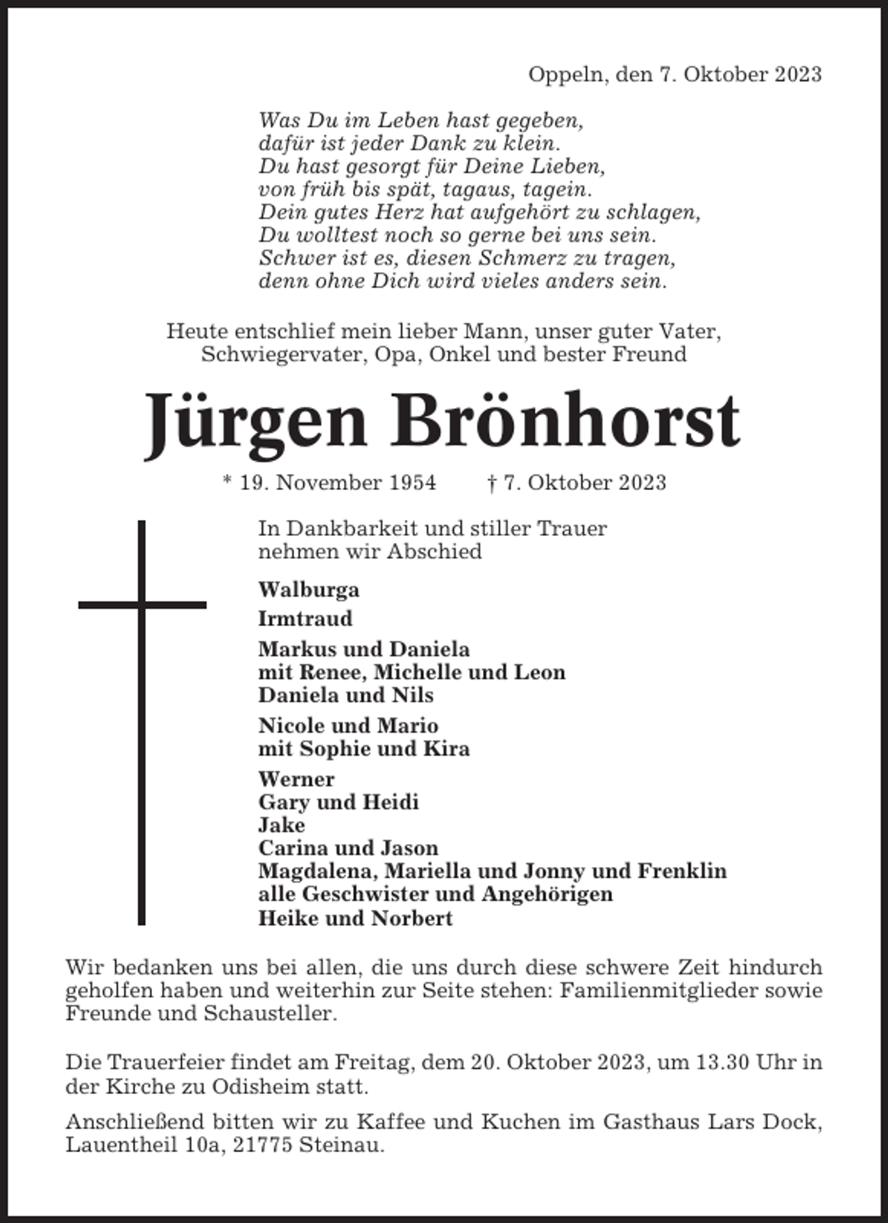<p>Oppeln, den 7. Oktober 2023<br />Was Du im Leben hast gegeben,<br />dafür ist jeder Dank zu klein.<br />Du hast gesorgt für Deine Lieben,<br />von früh bis spät, tagaus, tagein.<br />Dein gutes Herz hat aufgehört zu schlagen,<br />Du wolltest noch so gerne bei uns sein.<br />Schwer ist es, diesen Schmerz zu tragen,<br />denn ohne Dich wird vieles anders sein.<br />Heute entschlief mein lieber Mann, unser guter Vater,<br />Schwiegervater, Opa, Onkel und bester Freund</p><p>Jürgen Brönhorst<br />* 19. November 1954</p><p>† 7. Oktober 2023</p><p>In Dankbarkeit und stiller Trauer<br />nehmen wir Abschied<br />Walburga<br />Irmtraud<br />Markus und Daniela<br />mit Renee, Michelle und Leon<br />Daniela und Nils<br />Nicole und Mario<br />mit Sophie und Kira<br />Werner<br />Gary und Heidi<br />Jake<br />Carina und Jason<br />Magdalena, Mariella und Jonny und Frenklin<br />alle Geschwister und Angehörigen<br />Heike und Norbert<br />Wir bedanken uns bei allen, die uns durch diese schwere Zeit hindurch<br />geholfen haben und weiterhin zur Seite stehen: Familienmitglieder sowie<br />Freunde und Schausteller.<br />Die Trauerfeier findet am Freitag, dem 20. Oktober 2023, um 13.30 Uhr in<br />der Kirche zu Odisheim statt.<br />Anschließend bitten wir zu Kaffee und Kuchen im Gasthaus Lars Dock,<br />Lauentheil 10a, 21775 Steinau.</p>