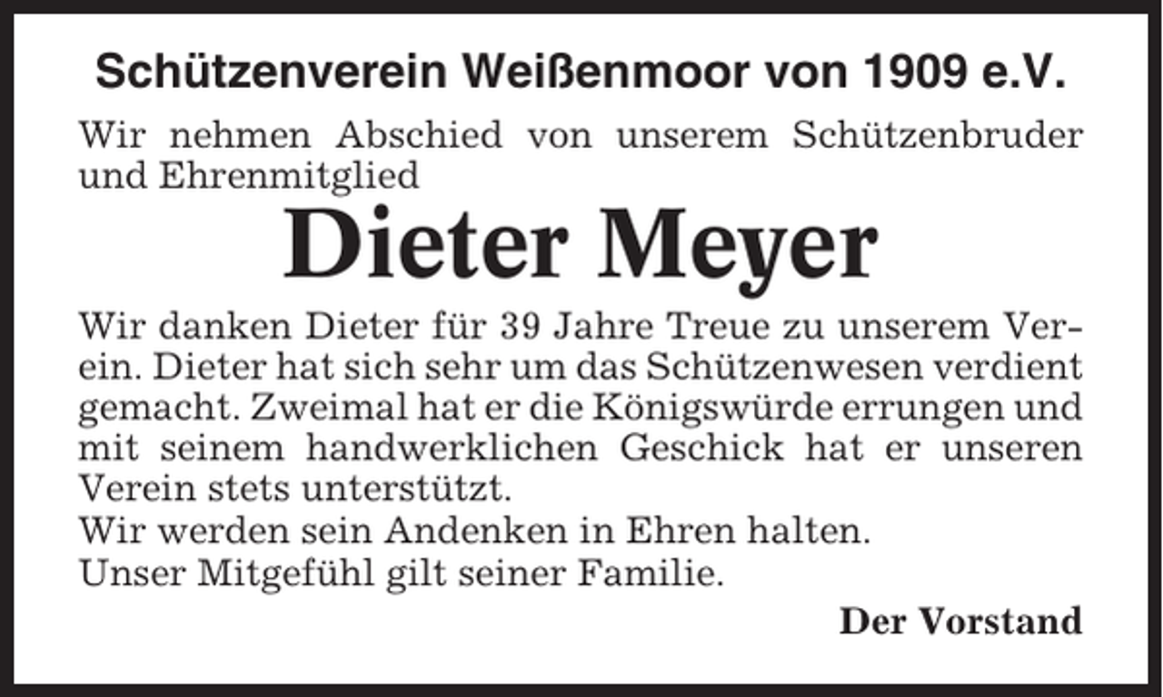 <p>Schützenverein Weißenmoor von 1909 e.V.<br />Wir nehmen Abschied von unserem Schützenbruder<br />und Ehrenmitglied</p><p>Dieter Meyer<br />Wir danken Dieter für 39 Jahre Treue zu unserem Verein. Dieter hat sich sehr um das Schützenwesen verdient<br />gemacht. Zweimal hat er die Königswürde errungen und<br />mit seinem handwerklichen Geschick hat er unseren<br />Verein stets unterstützt.<br />Wir werden sein Andenken in Ehren halten.<br />Unser Mitgefühl gilt seiner Familie.<br />Der Vorstand</p>