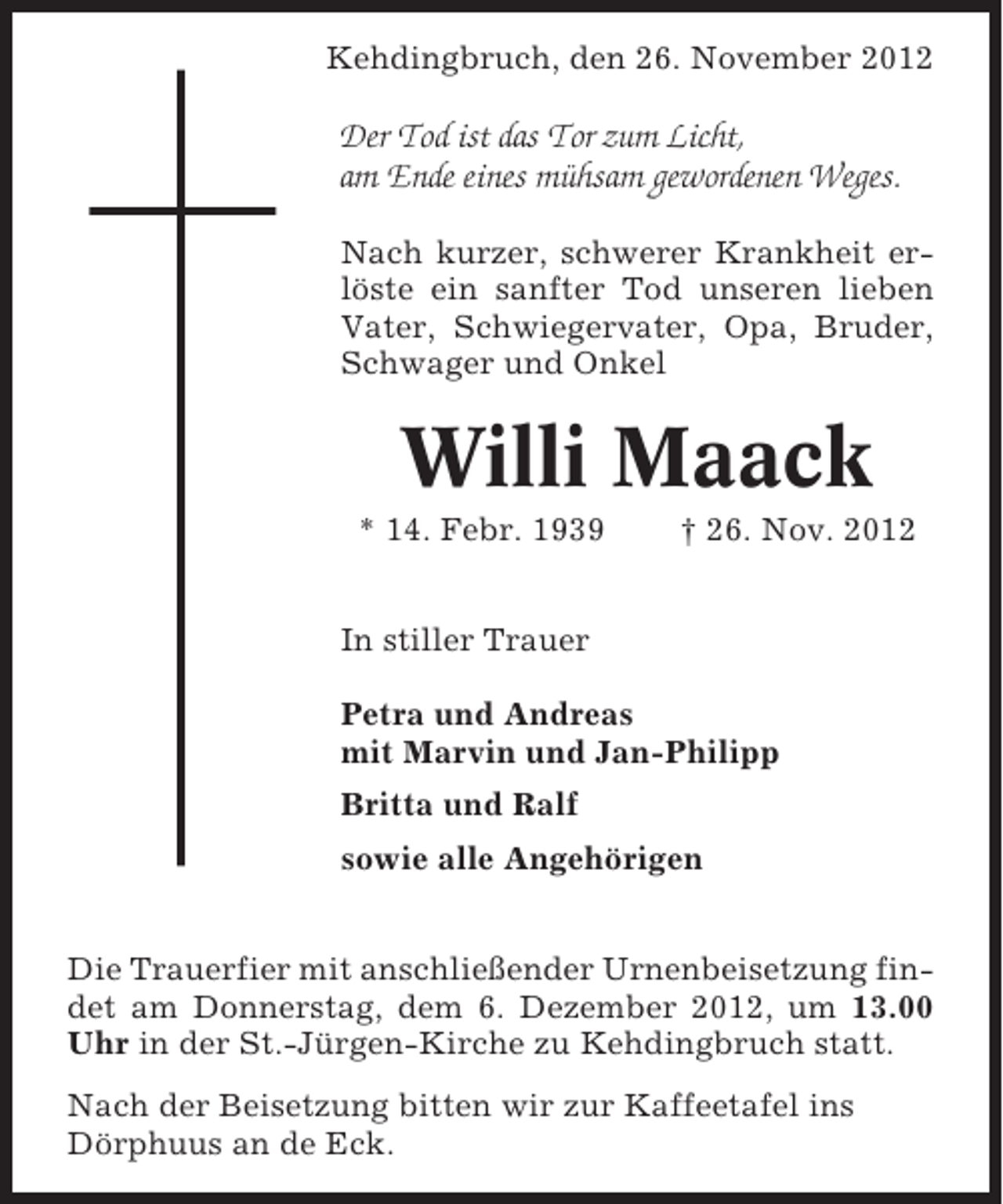 <p>Kehdingbruch, den 26. November 2012</p><p>Der Tod ist das Tor zum Licht,<br />am Ende eines mühsam gewordenen Weges.<br />Nach kurzer, schwerer Krankheit erlöste ein sanfter Tod unseren lieben<br />Vater, Schwiegervater, Opa, Bruder,<br />Schwager und Onkel</p><p>Willi Maack<br />* 14. Febr. 1939</p><p>† 26. Nov. 2012</p><p>In stiller Trauer<br />Petra und Andreas<br />mit Marvin und Jan-Philipp<br />Britta und Ralf<br />sowie alle Angehörigen<br />Die Trauerfier mit anschließender Urnenbeisetzung findet am Donnerstag, dem 6. Dezember 2012, um 13.00<br />Uhr in der St.-Jürgen-Kirche zu Kehdingbruch statt.<br />Nach der Beisetzung bitten wir zur Kaffeetafel ins<br />Dörphuus an de Eck.</p>