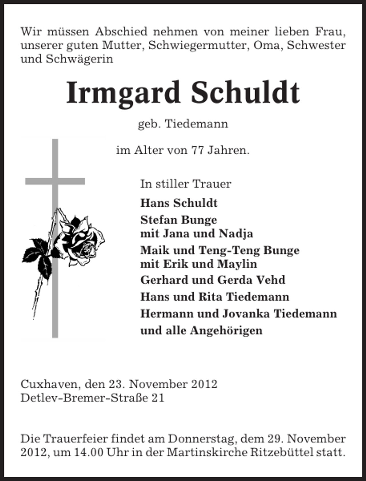 <p>Wir müssen Abschied nehmen von meiner lieben Frau,<br />unserer guten Mutter, Schwiegermutter, Oma, Schwester<br />und Schwägerin</p><p>Irmgard Schuldt<br />geb. Tiedemann<br />im Alter von 77 Jahren.<br />In stiller Trauer<br />Hans Schuldt<br />Stefan Bunge<br />mit Jana und Nadja<br />Maik und Teng-Teng Bunge<br />mit Erik und Maylin<br />Gerhard und Gerda Vehd<br />Hans und Rita Tiedemann<br />Hermann und Jovanka Tiedemann<br />und alle Angehörigen</p><p>Cuxhaven, den 23. November 2012<br />Detlev-Bremer-Straße 21<br />Die Trauerfeier findet am Donnerstag, dem 29. November<br />2012, um 14.00 Uhr in der Martinskirche Ritzebüttel statt.</p>