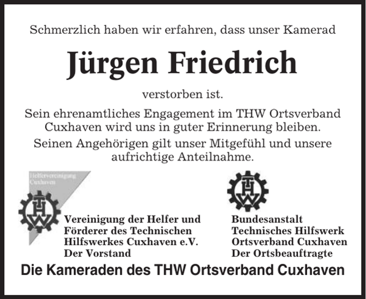 <p>Schmerzlich haben wir erfahren, dass unser Kamerad</p><p>Jürgen Friedrich<br />verstorben ist.<br />Sein ehrenamtliches Engagement im THW Ortsverband<br />Cuxhaven wird uns in guter Erinnerung bleiben.<br />Seinen Angehörigen gilt unser Mitgefühl und unsere<br />aufrichtige Anteilnahme.</p><p>Vereinigung der Helfer und<br />Förderer des Technischen<br />Hilfswerkes Cuxhaven e.V.<br />Der Vorstand</p><p>Bundesanstalt<br />Technisches Hilfswerk<br />Ortsverband Cuxhaven<br />Der Ortsbeauftragte</p><p>Die Kameraden des THW Ortsverband Cuxhaven</p>