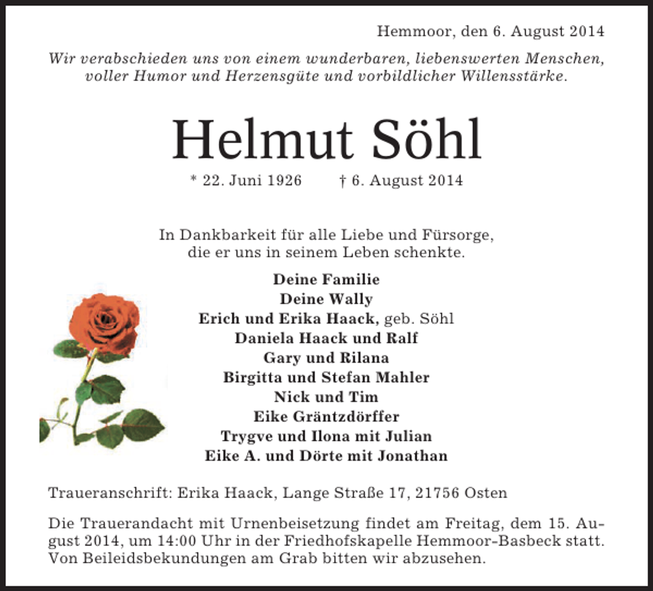 <p>Hemmoor, den 6. August 2014<br />Wir verabschieden uns von einem wunderbaren, liebenswerten Menschen,<br />voller Humor und Herzensgüte und vorbildlicher Willensstärke.</p><p>Helmut Söhl<br />* 22. Juni 1926</p><p>† 6. August 2014</p><p>In Dankbarkeit für alle Liebe und Fürsorge,<br />die er uns in seinem Leben schenkte.<br />Deine Familie<br />Deine Wally<br />Erich und Erika Haack, geb. Söhl<br />Daniela Haack und Ralf<br />Gary und Rilana<br />Birgitta und Stefan Mahler<br />Nick und Tim<br />Eike Gräntzdörffer<br />Trygve und Ilona mit Julian<br />Eike A. und Dörte mit Jonathan<br />Traueranschrift: Erika Haack, Lange Straße 17, 21756 Osten<br />Die Trauerandacht mit Urnenbeisetzung findet am Freitag, dem 15. August 2014, um 14:00 Uhr in der Friedhofskapelle Hemmoor-Basbeck statt.<br />Von Beileidsbekundungen am Grab bitten wir abzusehen.</p>