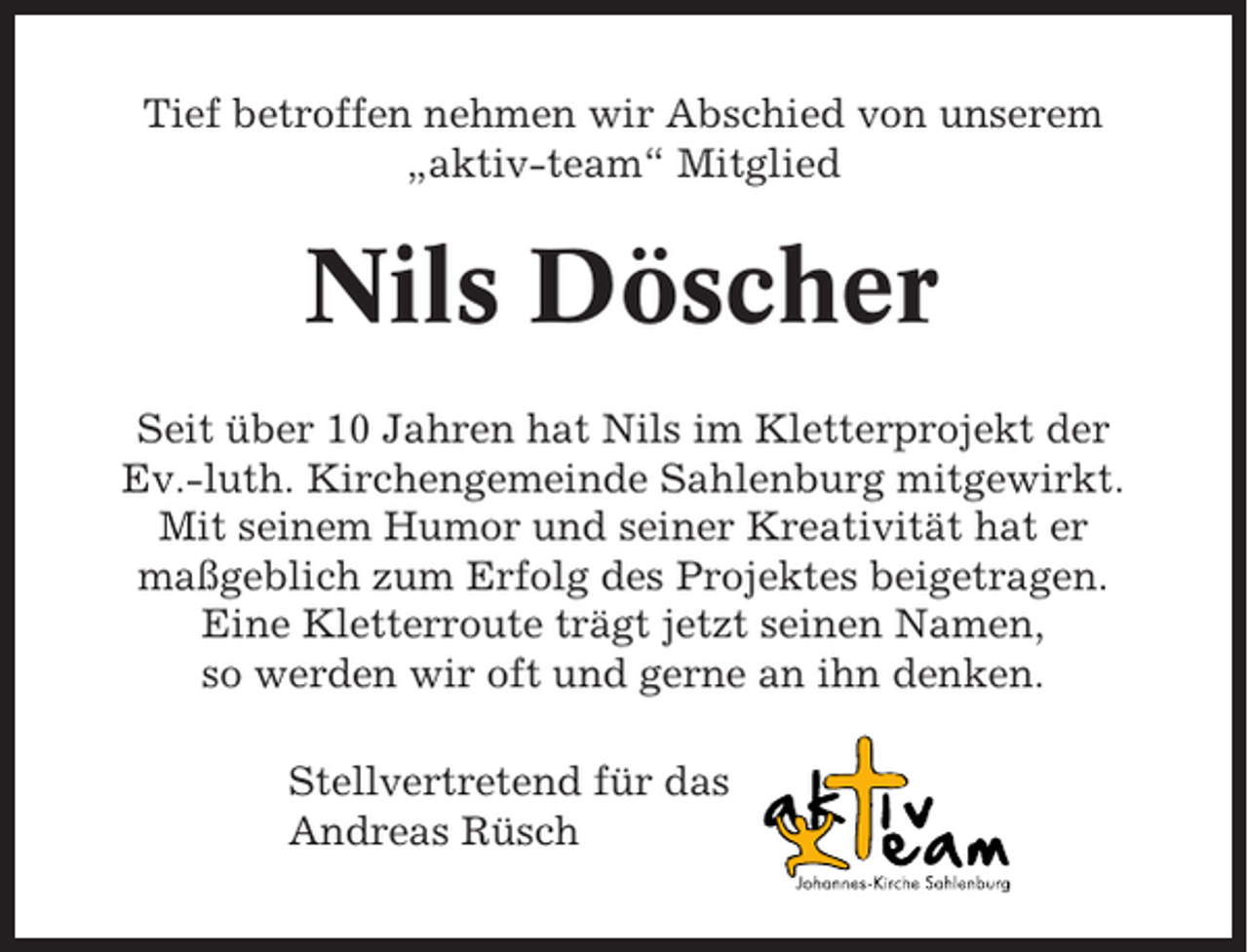 <p>Tief betroffen nehmen wir Abschied von unserem<br />„aktiv-team“ Mitglied</p><p>Nils Döscher<br />Seit über 10 Jahren hat Nils im Kletterprojekt der<br />Ev.-luth. Kirchengemeinde Sahlenburg mitgewirkt.<br />Mit seinem Humor und seiner Kreativität hat er<br />maßgeblich zum Erfolg des Projektes beigetragen.<br />Eine Kletterroute trägt jetzt seinen Namen,<br />so werden wir oft und gerne an ihn denken.<br />Stellvertretend für das<br />Andreas Rüsch</p>