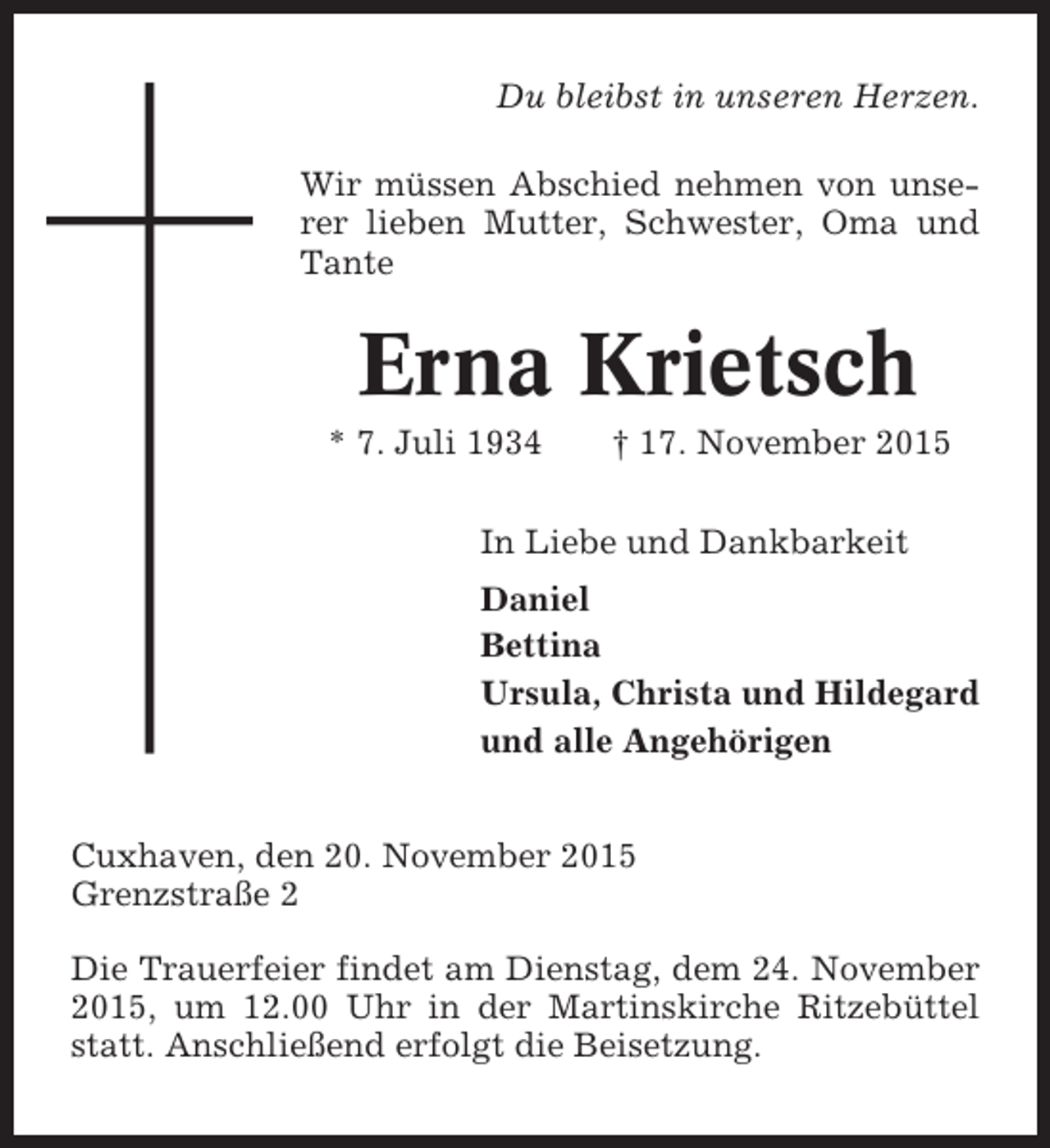 <p>Du bleibst in unseren Herzen.<br />Wir müssen Abschied nehmen von unserer lieben Mutter, Schwester, Oma und<br />Tante</p><p>Erna Krietsch<br />* 7. Juli 1934</p><p>† 17. November 2015</p><p>In Liebe und Dankbarkeit<br />Daniel<br />Bettina<br />Ursula, Christa und Hildegard<br />und alle Angehörigen<br />Cuxhaven, den 20. November 2015<br />Grenzstraße 2<br />Die Trauerfeier findet am Dienstag, dem 24. November<br />2015, um 12.00 Uhr in der Martinskirche Ritzebüttel<br />statt. Anschließend erfolgt die Beisetzung.</p>
