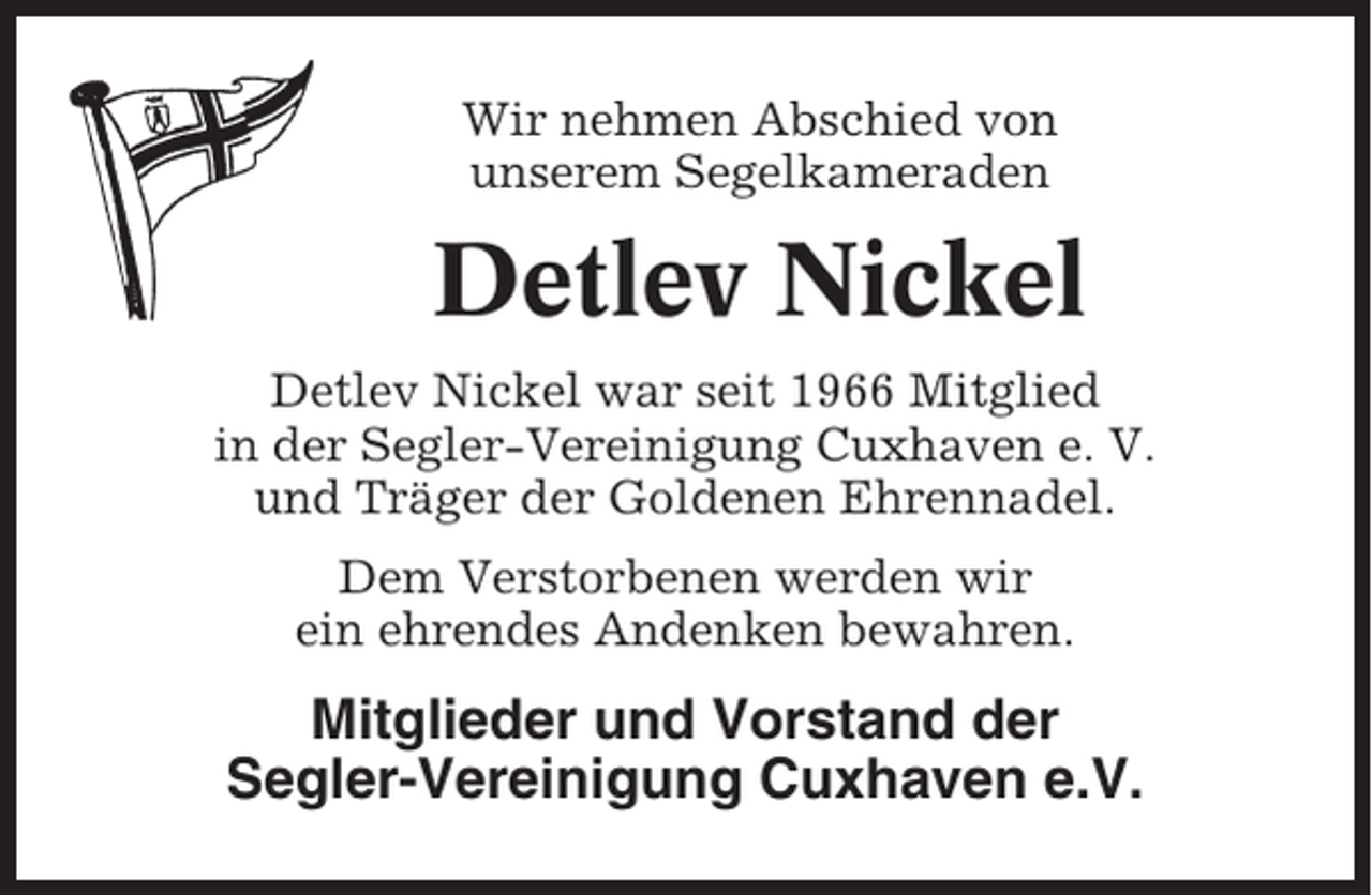 <p>Wir nehmen Abschied von<br />unserem Segelkameraden</p><p>Detlev Nickel<br />Detlev Nickel war seit 1966 Mitglied<br />in der Segler-Vereinigung Cuxhaven e. V.<br />und Träger der Goldenen Ehrennadel.<br />Dem Verstorbenen werden wir<br />ein ehrendes Andenken bewahren.</p><p>Mitglieder und Vorstand der<br />Segler-Vereinigung Cuxhaven e.V.</p>