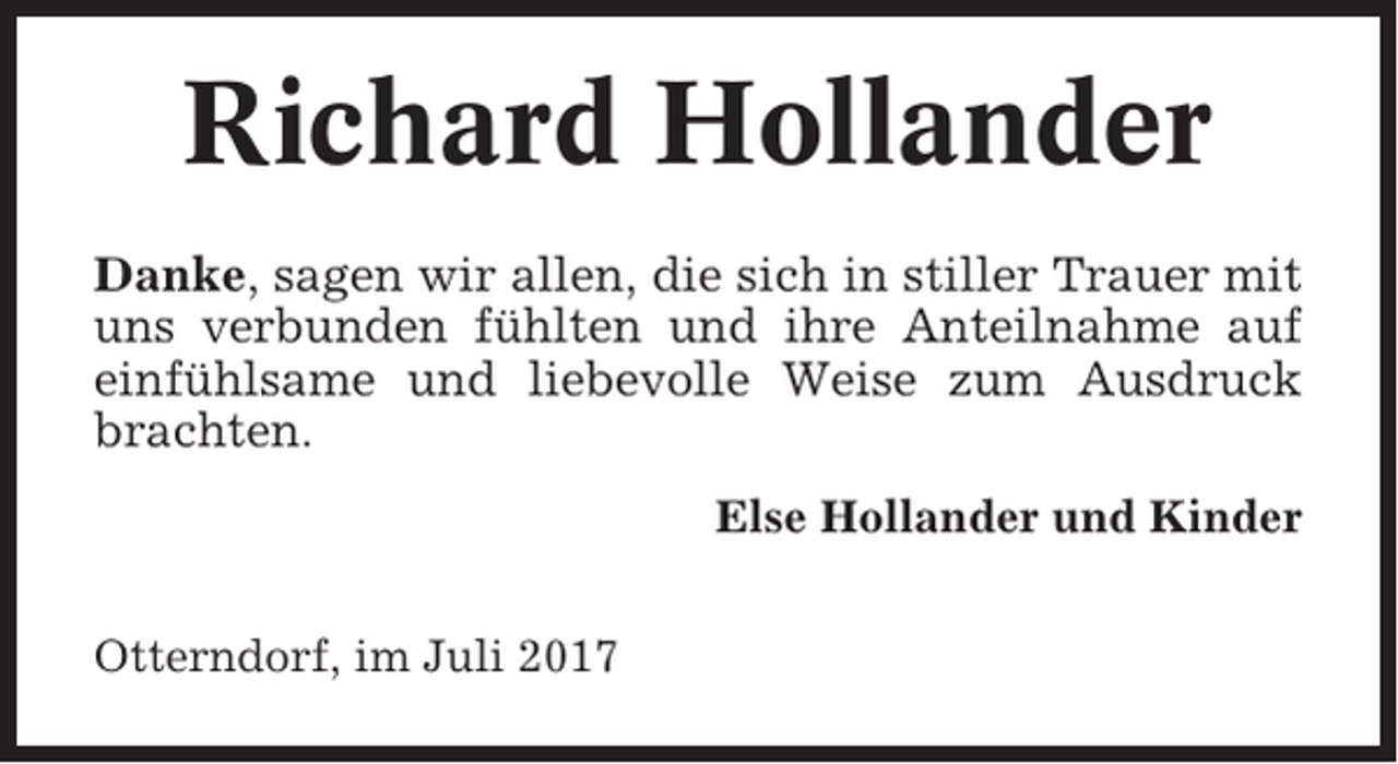 <p>Richard Hollander<br />Danke, sagen wir allen, die sich in stiller Trauer mit<br />uns verbunden fühlten und ihre Anteilnahme auf<br />einfühlsame und liebevolle Weise zum Ausdruck<br />brachten.<br />Else Hollander und Kinder<br />Otterndorf, im Juli 2017</p>