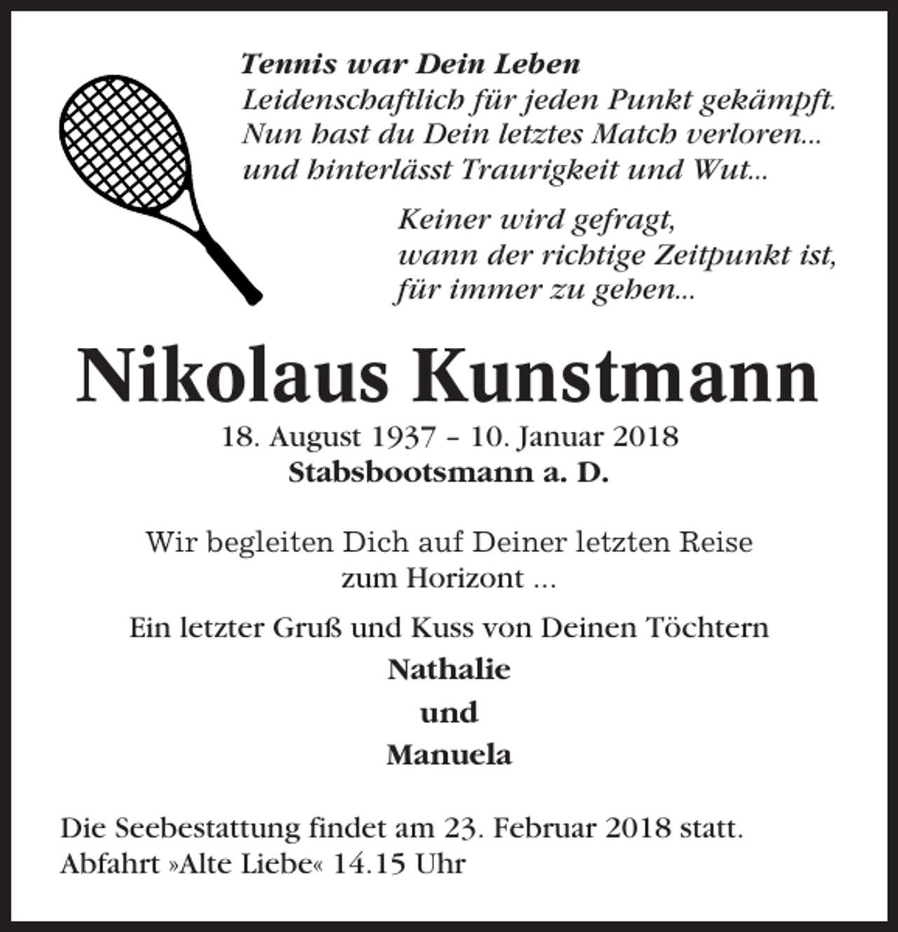 <p>Tennis war Dein Leben<br />Leidenschaftlich für jeden Punkt gekämpft.<br />Nun hast du Dein letztes Match verloren...<br />und hinterlässt Traurigkeit und Wut...<br />Keiner wird gefragt,<br />wann der richtige Zeitpunkt ist,<br />für immer zu gehen...</p><p>Nikolaus Kunstmann<br />18. August 1937 – 10. Januar 2018<br />Stabsbootsmann a. D.<br />Wir begleiten Dich auf Deiner letzten Reise</p><p>zum Horizont ...<br />Ein letzter Gruß und Kuss von Deinen Töchtern<br />Nathalie<br />und<br />Manuela<br />Die Seebestattung findet am 23. Februar 2018 statt.<br />Abfahrt »Alte Liebe« 14.15 Uhr</p>