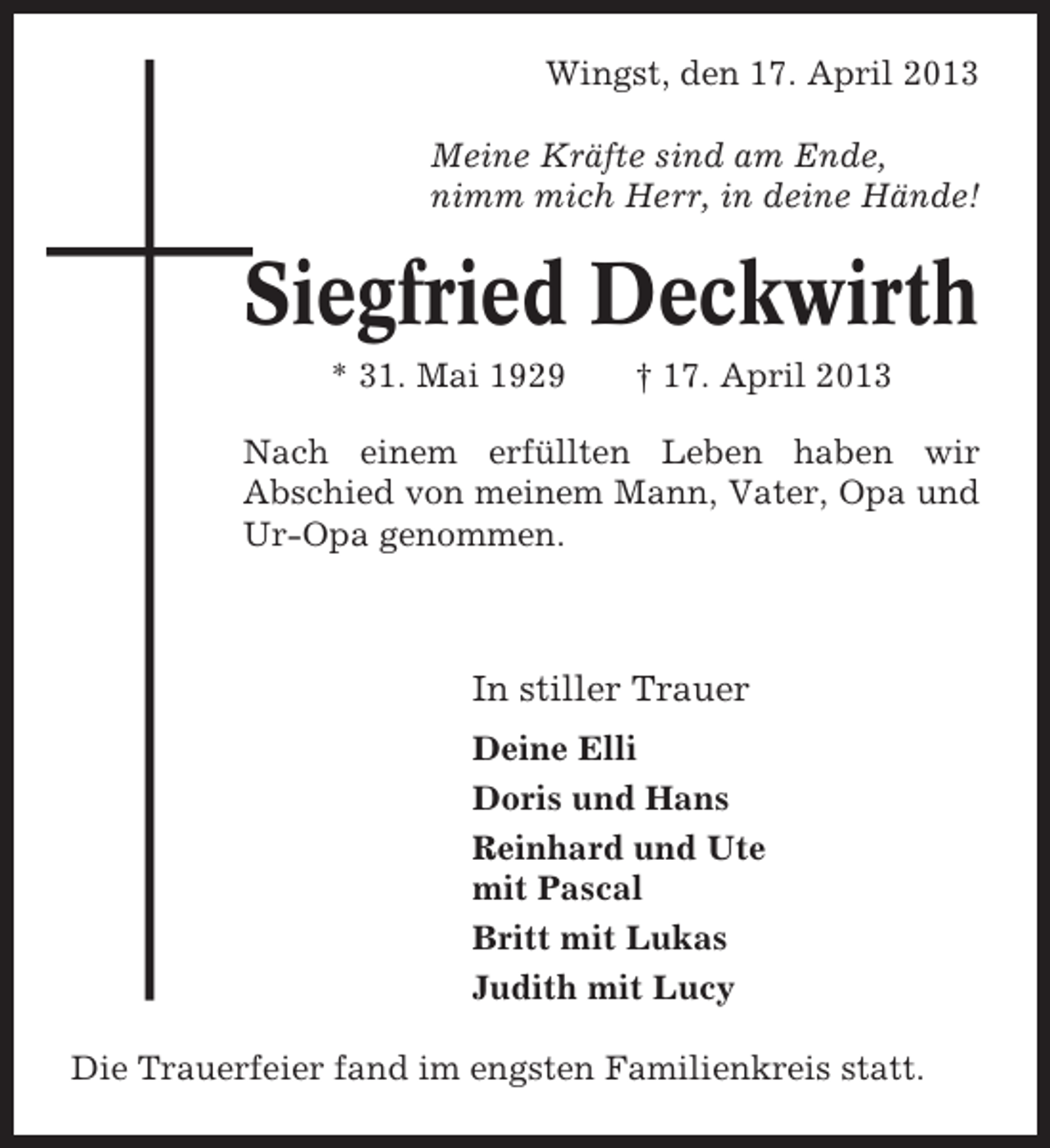 <p>Wingst, den 17. April 2013<br />Meine Kräfte sind am Ende,<br />nimm mich Herr, in deine Hände!</p><p>Siegfried Deckwirth<br />* 31. Mai 1929</p><p>† 17. April 2013</p><p>Nach einem erfüllten Leben haben wir<br />Abschied von meinem Mann, Vater, Opa und<br />Ur-Opa genommen.</p><p>In stiller Trauer<br />Deine Elli<br />Doris und Hans<br />Reinhard und Ute<br />mit Pascal<br />Britt mit Lukas<br />Judith mit Lucy<br />Die Trauerfeier fand im engsten Familienkreis statt.</p>