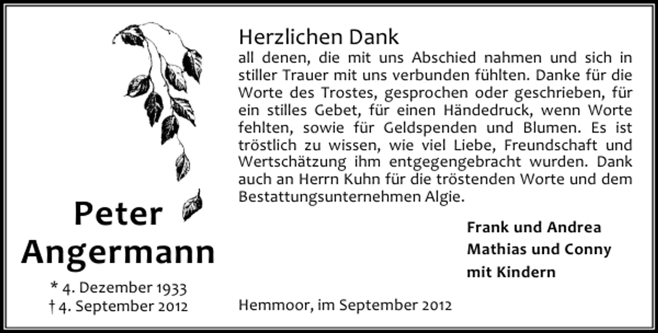 <p>Herzlichen Dank</p><p>Peter<br />Angermann<br />* 4. Dezember 1933<br />† 4. September 2012</p><p>all denen, die mit uns Abschied nahmen und sich in<br />stiller Trauer mit uns verbunden fühlten. Danke für die<br />Worte des Trostes, gesprochen oder geschrieben, für<br />ein stilles Gebet, für einen Händedruck, wenn Worte<br />fehlten, sowie für Geldspenden und Blumen. Es ist<br />tröstlich zu wissen, wie viel Liebe, Freundschaft und<br />Wertschätzung ihm entgegengebracht wurden. Dank<br />auch an Herrn Kuhn für die tröstenden Worte und dem<br />Bestattungsunternehmen Algie.<br />Frank und Andrea<br />Mathias und Conny<br />mit Kindern<br />Hemmoor, im September 2012</p>